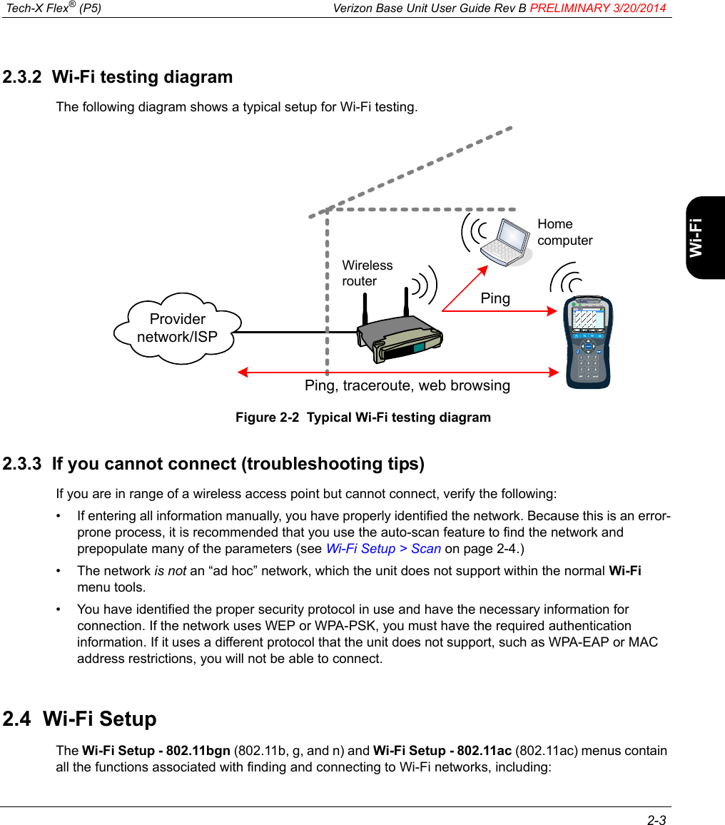  Tech-X Flex® (P5) Verizon Base Unit User Guide Rev B PRELIMINARY 3/20/2014 2-3IntroWi-Fi10/100SystemIP/VideoSpecs2.3.2  Wi-Fi testing diagramThe following diagram shows a typical setup for Wi-Fi testing.Figure 2-2  Typical Wi-Fi testing diagram2.3.3  If you cannot connect (troubleshooting tips)If you are in range of a wireless access point but cannot connect, verify the following:• If entering all information manually, you have properly identified the network. Because this is an error-prone process, it is recommended that you use the auto-scan feature to find the network and prepopulate many of the parameters (see Wi-Fi Setup &gt; Scan on page 2-4.)• The network is not an “ad hoc” network, which the unit does not support within the normal Wi-Fi menu tools.• You have identified the proper security protocol in use and have the necessary information for connection. If the network uses WEP or WPA-PSK, you must have the required authentication information. If it uses a different protocol that the unit does not support, such as WPA-EAP or MAC address restrictions, you will not be able to connect.2.4  Wi-Fi SetupThe Wi-Fi Setup - 802.11bgn (802.11b, g, and n) and Wi-Fi Setup - 802.11ac (802.11ac) menus contain all the functions associated with finding and connecting to Wi-Fi networks, including:Ping, traceroute, web browsingProvider network/ISPWireless routerHome computerPing