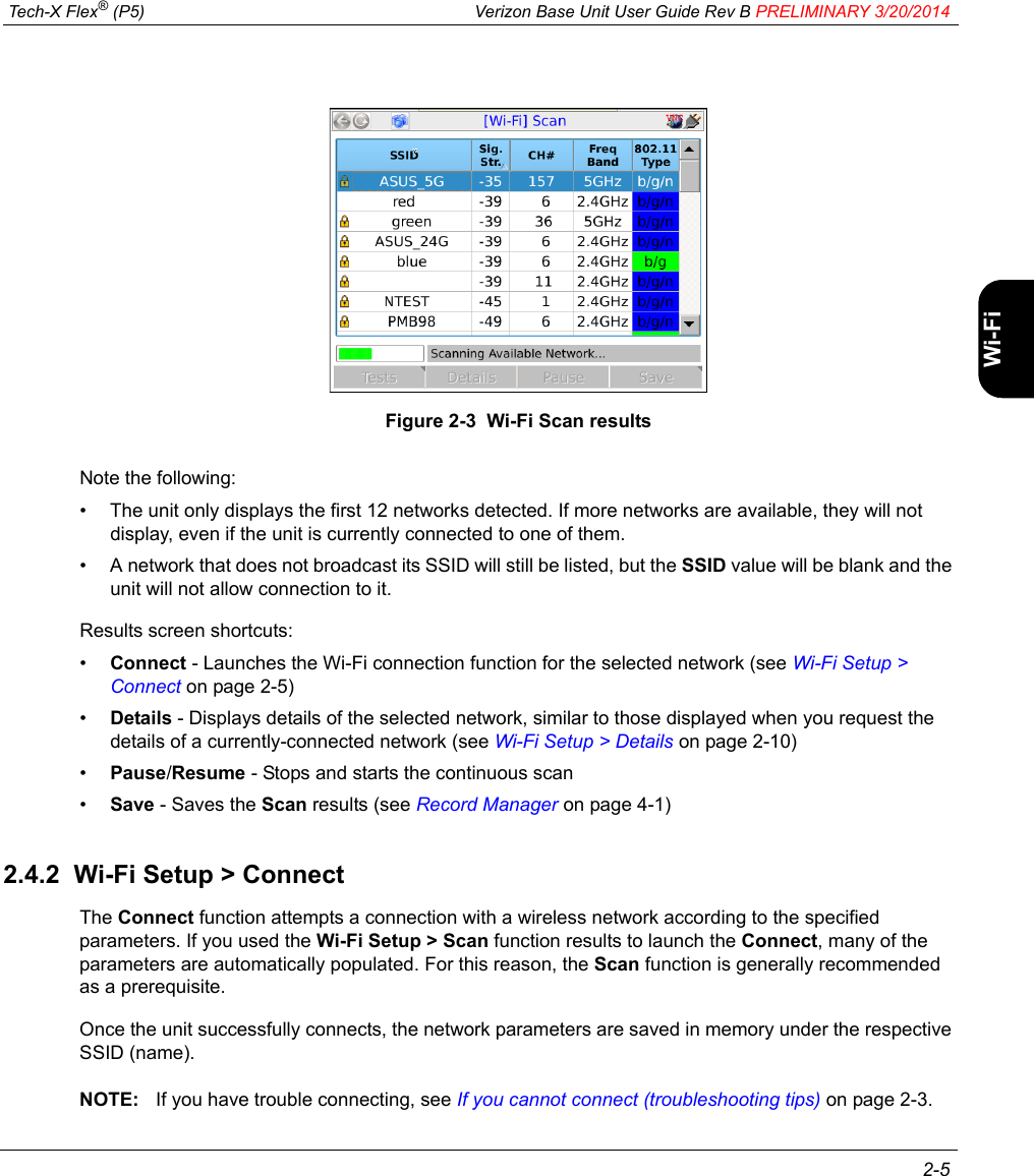  Tech-X Flex® (P5) Verizon Base Unit User Guide Rev B PRELIMINARY 3/20/2014 2-5IntroWi-Fi10/100SystemIP/VideoSpecsFigure 2-3  Wi-Fi Scan resultsNote the following:• The unit only displays the first 12 networks detected. If more networks are available, they will not display, even if the unit is currently connected to one of them.• A network that does not broadcast its SSID will still be listed, but the SSID value will be blank and the unit will not allow connection to it.Results screen shortcuts:•Connect - Launches the Wi-Fi connection function for the selected network (see Wi-Fi Setup &gt; Connect on page 2-5)•Details - Displays details of the selected network, similar to those displayed when you request the details of a currently-connected network (see Wi-Fi Setup &gt; Details on page 2-10)•Pause/Resume - Stops and starts the continuous scan•Save - Saves the Scan results (see Record Manager on page 4-1)2.4.2  Wi-Fi Setup &gt; ConnectThe Connect function attempts a connection with a wireless network according to the specified parameters. If you used the Wi-Fi Setup &gt; Scan function results to launch the Connect, many of the parameters are automatically populated. For this reason, the Scan function is generally recommended as a prerequisite.Once the unit successfully connects, the network parameters are saved in memory under the respective SSID (name). NOTE: If you have trouble connecting, see If you cannot connect (troubleshooting tips) on page 2-3.