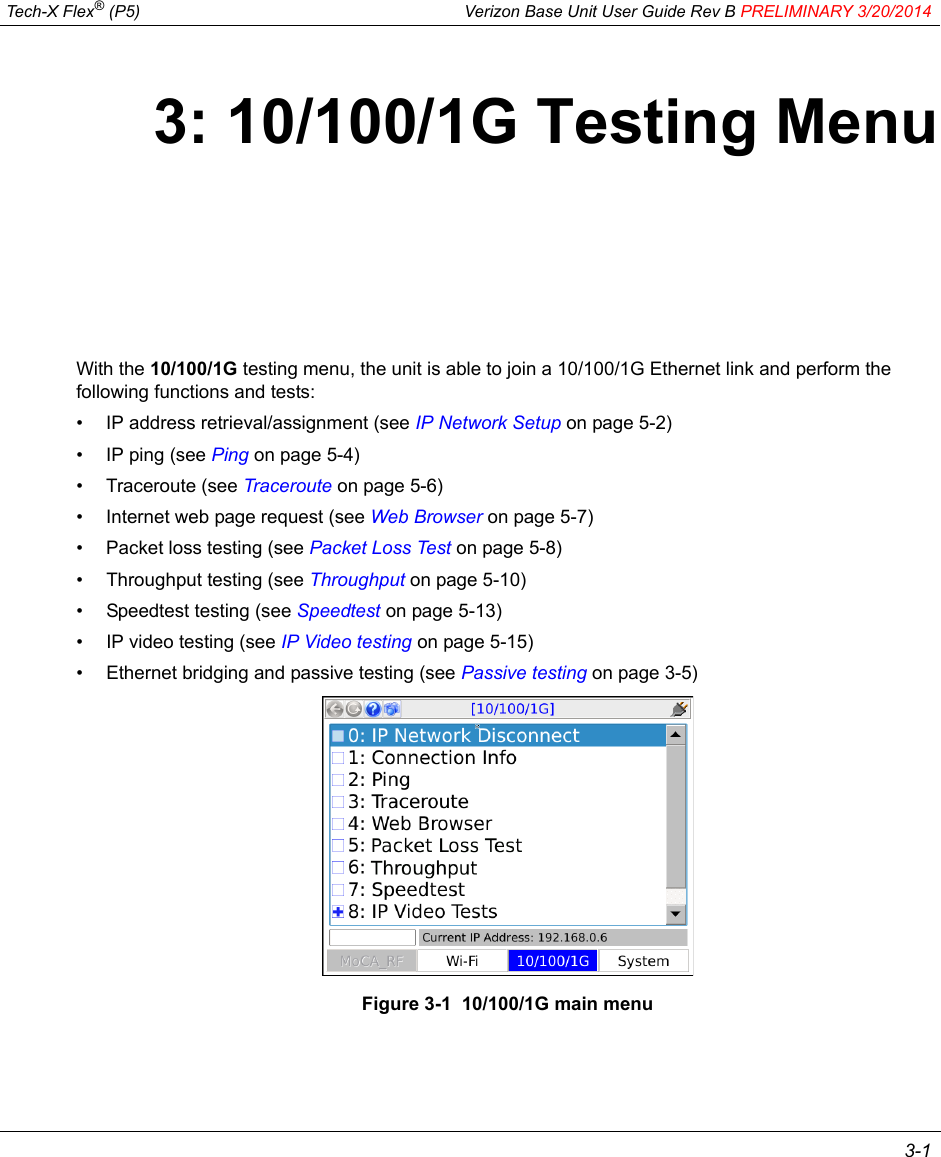  Tech-X Flex® (P5) Verizon Base Unit User Guide Rev B PRELIMINARY 3/20/2014 3-13: 10/100/1G Testing MenuWith the 10/100/1G testing menu, the unit is able to join a 10/100/1G Ethernet link and perform the following functions and tests:• IP address retrieval/assignment (see IP Network Setup on page 5-2)• IP ping (see Ping on page 5-4)• Traceroute (see Traceroute on page 5-6)• Internet web page request (see Web Browser on page 5-7)• Packet loss testing (see Packet Loss Test on page 5-8)• Throughput testing (see Throughput on page 5-10)• Speedtest testing (see Speedtest on page 5-13)• IP video testing (see IP Video testing on page 5-15)• Ethernet bridging and passive testing (see Passive testing on page 3-5)Figure 3-1  10/100/1G main menu