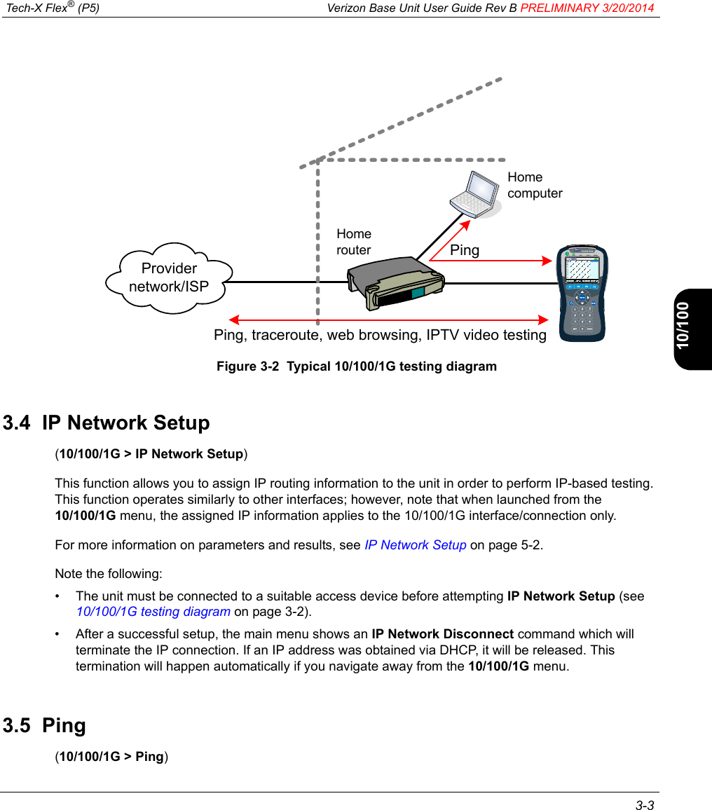  Tech-X Flex® (P5) Verizon Base Unit User Guide Rev B PRELIMINARY 3/20/2014 3-3IntroWi-Fi10/100SystemIP/VideoSpecsFigure 3-2  Typical 10/100/1G testing diagram3.4  IP Network Setup(10/100/1G &gt; IP Network Setup)This function allows you to assign IP routing information to the unit in order to perform IP-based testing. This function operates similarly to other interfaces; however, note that when launched from the 10/100/1G menu, the assigned IP information applies to the 10/100/1G interface/connection only.For more information on parameters and results, see IP Network Setup on page 5-2.Note the following:• The unit must be connected to a suitable access device before attempting IP Network Setup (see 10/100/1G testing diagram on page 3-2).• After a successful setup, the main menu shows an IP Network Disconnect command which will terminate the IP connection. If an IP address was obtained via DHCP, it will be released. This termination will happen automatically if you navigate away from the 10/100/1G menu.3.5  Ping(10/100/1G &gt; Ping)Ping, traceroute, web browsing, IPTV video testingProvider network/ISPHome routerHome computerPing