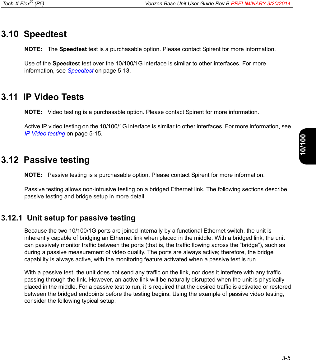  Tech-X Flex® (P5) Verizon Base Unit User Guide Rev B PRELIMINARY 3/20/2014 3-5IntroWi-Fi10/100SystemIP/VideoSpecs3.10  SpeedtestNOTE: The Speedtest test is a purchasable option. Please contact Spirent for more information.Use of the Speedtest test over the 10/100/1G interface is similar to other interfaces. For more information, see Speedtest on page 5-13.3.11  IP Video TestsNOTE: Video testing is a purchasable option. Please contact Spirent for more information.Active IP video testing on the 10/100/1G interface is similar to other interfaces. For more information, see IP Video testing on page 5-15.3.12  Passive testingNOTE: Passive testing is a purchasable option. Please contact Spirent for more information.Passive testing allows non-intrusive testing on a bridged Ethernet link. The following sections describe passive testing and bridge setup in more detail.3.12.1  Unit setup for passive testingBecause the two 10/100/1G ports are joined internally by a functional Ethernet switch, the unit is inherently capable of bridging an Ethernet link when placed in the middle. With a bridged link, the unit can passively monitor traffic between the ports (that is, the traffic flowing across the “bridge”), such as during a passive measurement of video quality. The ports are always active; therefore, the bridge capability is always active, with the monitoring feature activated when a passive test is run.With a passive test, the unit does not send any traffic on the link, nor does it interfere with any traffic passing through the link. However, an active link will be naturally disrupted when the unit is physically placed in the middle. For a passive test to run, it is required that the desired traffic is activated or restored between the bridged endpoints before the testing begins. Using the example of passive video testing, consider the following typical setup: