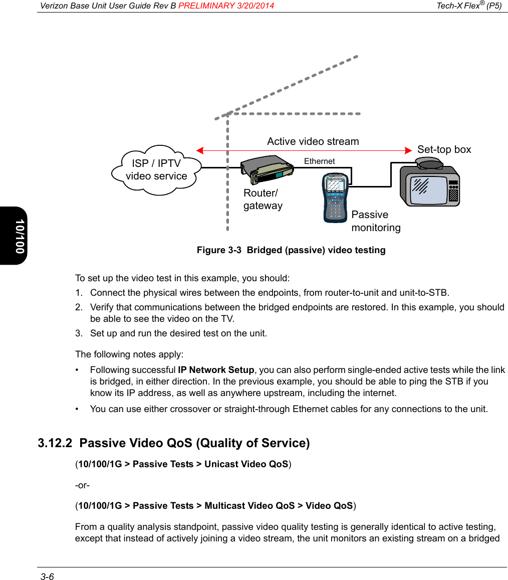  Verizon Base Unit User Guide Rev B PRELIMINARY 3/20/2014 Tech-X Flex® (P5)  3-6Intro Wi-Fi 10/100 System IP/Video SpecsFigure 3-3  Bridged (passive) video testingTo set up the video test in this example, you should:1. Connect the physical wires between the endpoints, from router-to-unit and unit-to-STB.2. Verify that communications between the bridged endpoints are restored. In this example, you should be able to see the video on the TV.3. Set up and run the desired test on the unit.The following notes apply:• Following successful IP Network Setup, you can also perform single-ended active tests while the link is bridged, in either direction. In the previous example, you should be able to ping the STB if you know its IP address, as well as anywhere upstream, including the internet.• You can use either crossover or straight-through Ethernet cables for any connections to the unit.3.12.2  Passive Video QoS (Quality of Service)(10/100/1G &gt; Passive Tests &gt; Unicast Video QoS)-or-(10/100/1G &gt; Passive Tests &gt; Multicast Video QoS &gt; Video QoS)From a quality analysis standpoint, passive video quality testing is generally identical to active testing, except that instead of actively joining a video stream, the unit monitors an existing stream on a bridged Active video streamISP / IPTV video serviceRouter/gatewaySet-top boxPassive monitoringEthernet