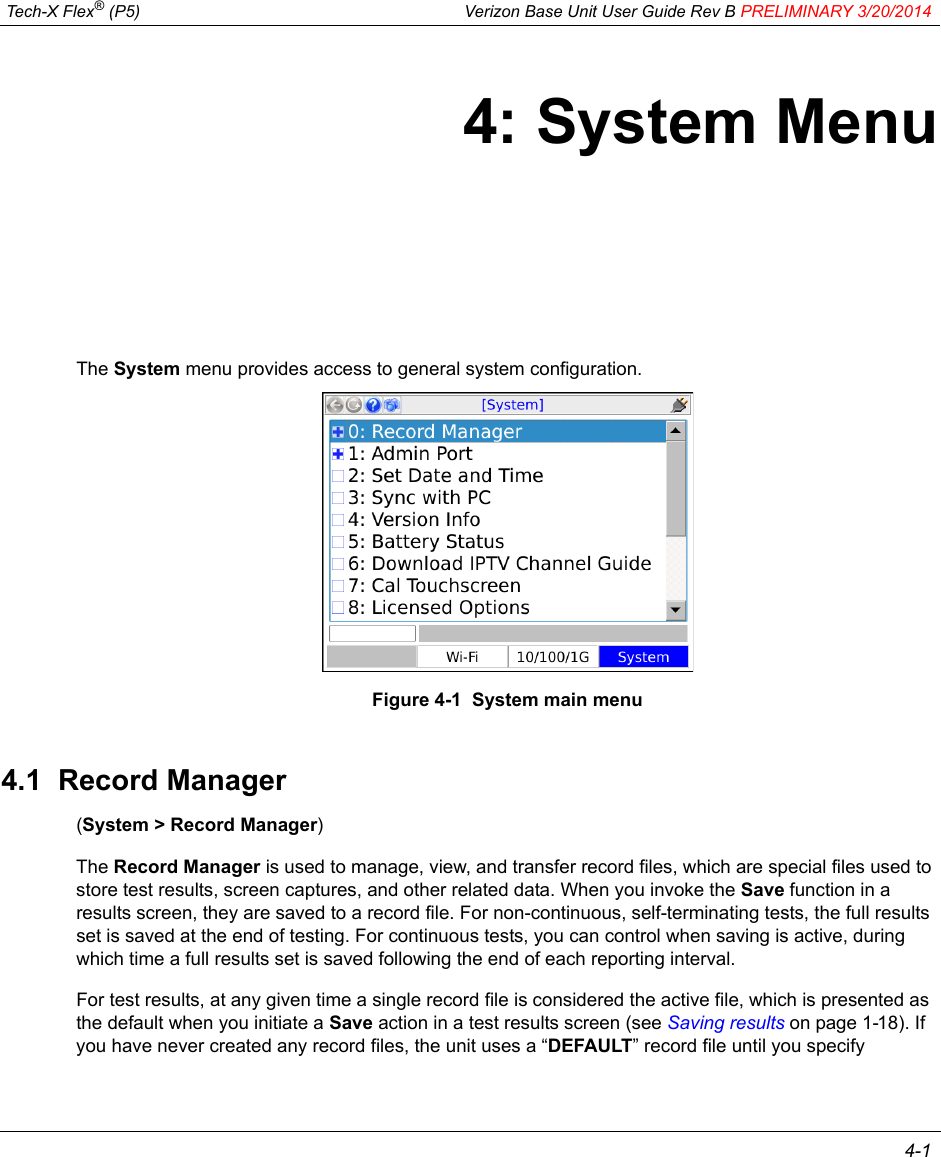  Tech-X Flex® (P5) Verizon Base Unit User Guide Rev B PRELIMINARY 3/20/2014 4-14: System MenuThe System menu provides access to general system configuration.Figure 4-1  System main menu4.1  Record Manager(System &gt; Record Manager)The Record Manager is used to manage, view, and transfer record files, which are special files used to store test results, screen captures, and other related data. When you invoke the Save function in a results screen, they are saved to a record file. For non-continuous, self-terminating tests, the full results set is saved at the end of testing. For continuous tests, you can control when saving is active, during which time a full results set is saved following the end of each reporting interval.For test results, at any given time a single record file is considered the active file, which is presented as the default when you initiate a Save action in a test results screen (see Saving results on page 1-18). If you have never created any record files, the unit uses a “DEFAULT” record file until you specify 