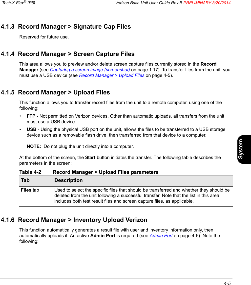  Tech-X Flex® (P5) Verizon Base Unit User Guide Rev B PRELIMINARY 3/20/2014 4-5IntroWi-Fi10/100SystemIP/VideoSpecs4.1.3  Record Manager &gt; Signature Cap FilesReserved for future use.4.1.4  Record Manager &gt; Screen Capture FilesThis area allows you to preview and/or delete screen capture files currently stored in the Record Manager (see Capturing a screen image (screenshot) on page 1-17). To transfer files from the unit, you must use a USB device (see Record Manager &gt; Upload Files on page 4-5).4.1.5  Record Manager &gt; Upload FilesThis function allows you to transfer record files from the unit to a remote computer, using one of the following:•FTP - Not permitted on Verizon devices. Other than automatic uploads, all transfers from the unit must use a USB device.•USB - Using the physical USB port on the unit, allows the files to be transferred to a USB storage device such as a removable flash drive, then transferred from that device to a computer. NOTE:  Do not plug the unit directly into a computer.At the bottom of the screen, the Start button initiates the transfer. The following table describes the parameters in the screen:Table 4-2 Record Manager &gt; Upload Files parameters4.1.6  Record Manager &gt; Inventory Upload VerizonThis function automatically generates a result file with user and inventory information only, then automatically uploads it. An active Admin Port is required (see Admin Port on page 4-6). Note the following:Tab DescriptionFiles tab Used to select the specific files that should be transferred and whether they should be deleted from the unit following a successful transfer. Note that the list in this area includes both test result files and screen capture files, as applicable.