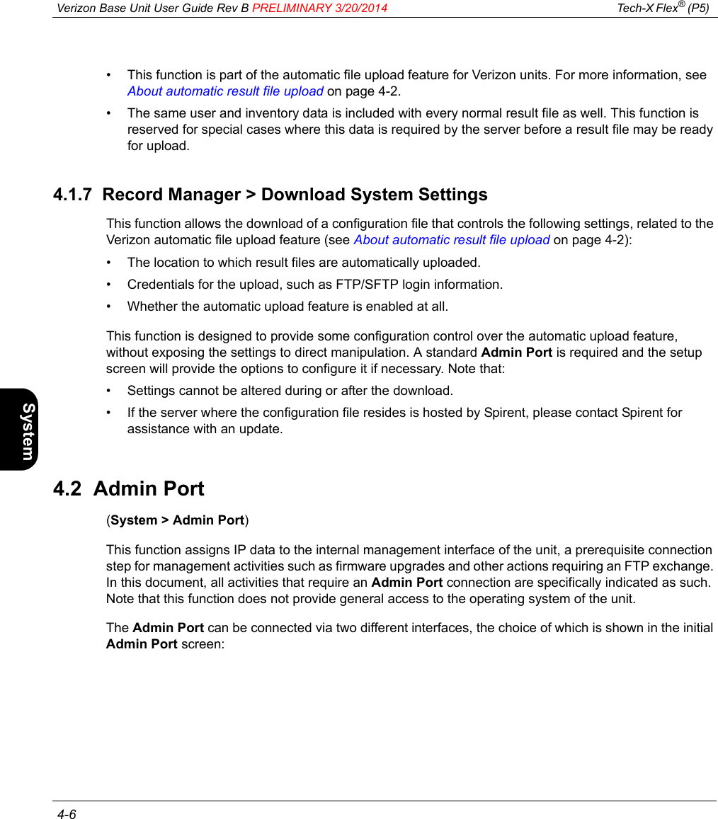  Verizon Base Unit User Guide Rev B PRELIMINARY 3/20/2014 Tech-X Flex® (P5)  4-6Intro Wi-Fi 10/100 System IP/Video Specs• This function is part of the automatic file upload feature for Verizon units. For more information, see About automatic result file upload on page 4-2.• The same user and inventory data is included with every normal result file as well. This function is reserved for special cases where this data is required by the server before a result file may be ready for upload.4.1.7  Record Manager &gt; Download System SettingsThis function allows the download of a configuration file that controls the following settings, related to the Verizon automatic file upload feature (see About automatic result file upload on page 4-2):• The location to which result files are automatically uploaded.• Credentials for the upload, such as FTP/SFTP login information.• Whether the automatic upload feature is enabled at all.This function is designed to provide some configuration control over the automatic upload feature, without exposing the settings to direct manipulation. A standard Admin Port is required and the setup screen will provide the options to configure it if necessary. Note that:• Settings cannot be altered during or after the download.• If the server where the configuration file resides is hosted by Spirent, please contact Spirent for assistance with an update.4.2  Admin Port(System &gt; Admin Port)This function assigns IP data to the internal management interface of the unit, a prerequisite connection step for management activities such as firmware upgrades and other actions requiring an FTP exchange. In this document, all activities that require an Admin Port connection are specifically indicated as such. Note that this function does not provide general access to the operating system of the unit.The Admin Port can be connected via two different interfaces, the choice of which is shown in the initial Admin Port screen: