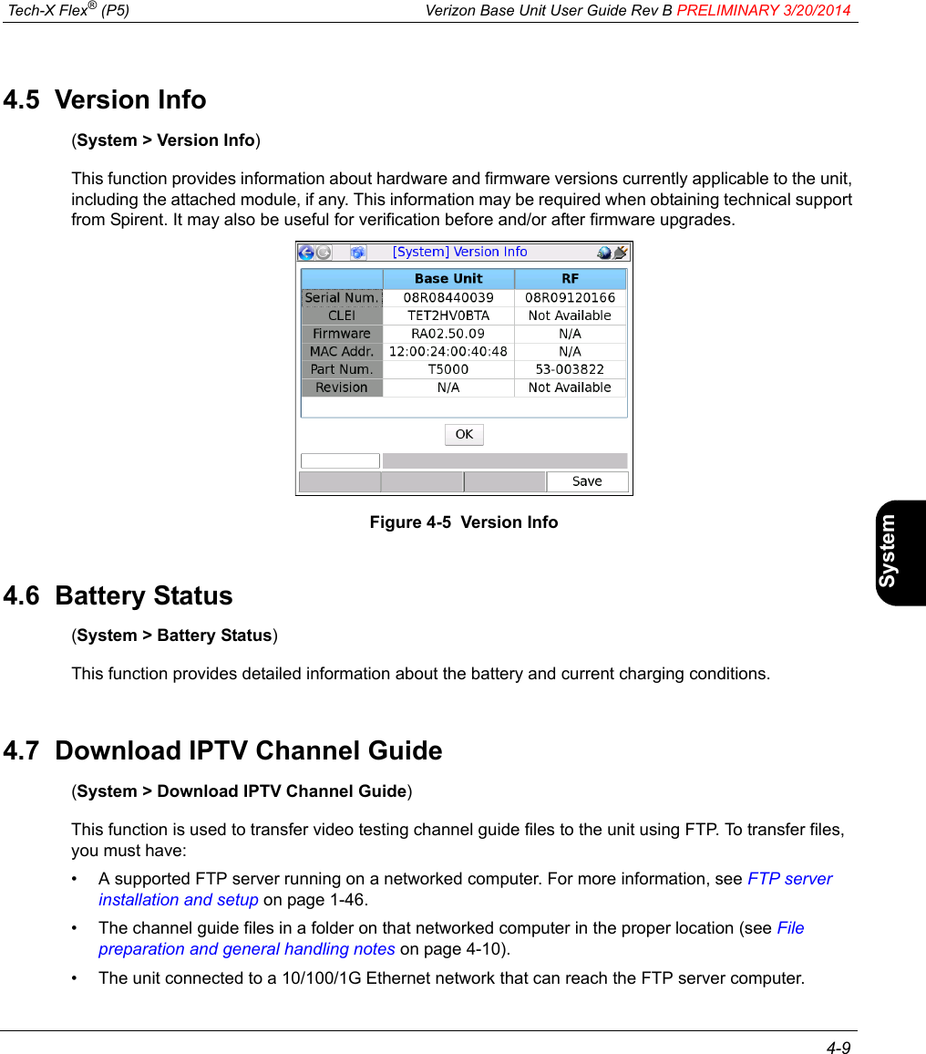  Tech-X Flex® (P5) Verizon Base Unit User Guide Rev B PRELIMINARY 3/20/2014 4-9IntroWi-Fi10/100SystemIP/VideoSpecs4.5  Version Info(System &gt; Version Info)This function provides information about hardware and firmware versions currently applicable to the unit, including the attached module, if any. This information may be required when obtaining technical support from Spirent. It may also be useful for verification before and/or after firmware upgrades.Figure 4-5  Version Info4.6  Battery Status(System &gt; Battery Status)This function provides detailed information about the battery and current charging conditions.4.7  Download IPTV Channel Guide(System &gt; Download IPTV Channel Guide)This function is used to transfer video testing channel guide files to the unit using FTP. To transfer files, you must have:• A supported FTP server running on a networked computer. For more information, see FTP server installation and setup on page 1-46.• The channel guide files in a folder on that networked computer in the proper location (see File preparation and general handling notes on page 4-10).• The unit connected to a 10/100/1G Ethernet network that can reach the FTP server computer.