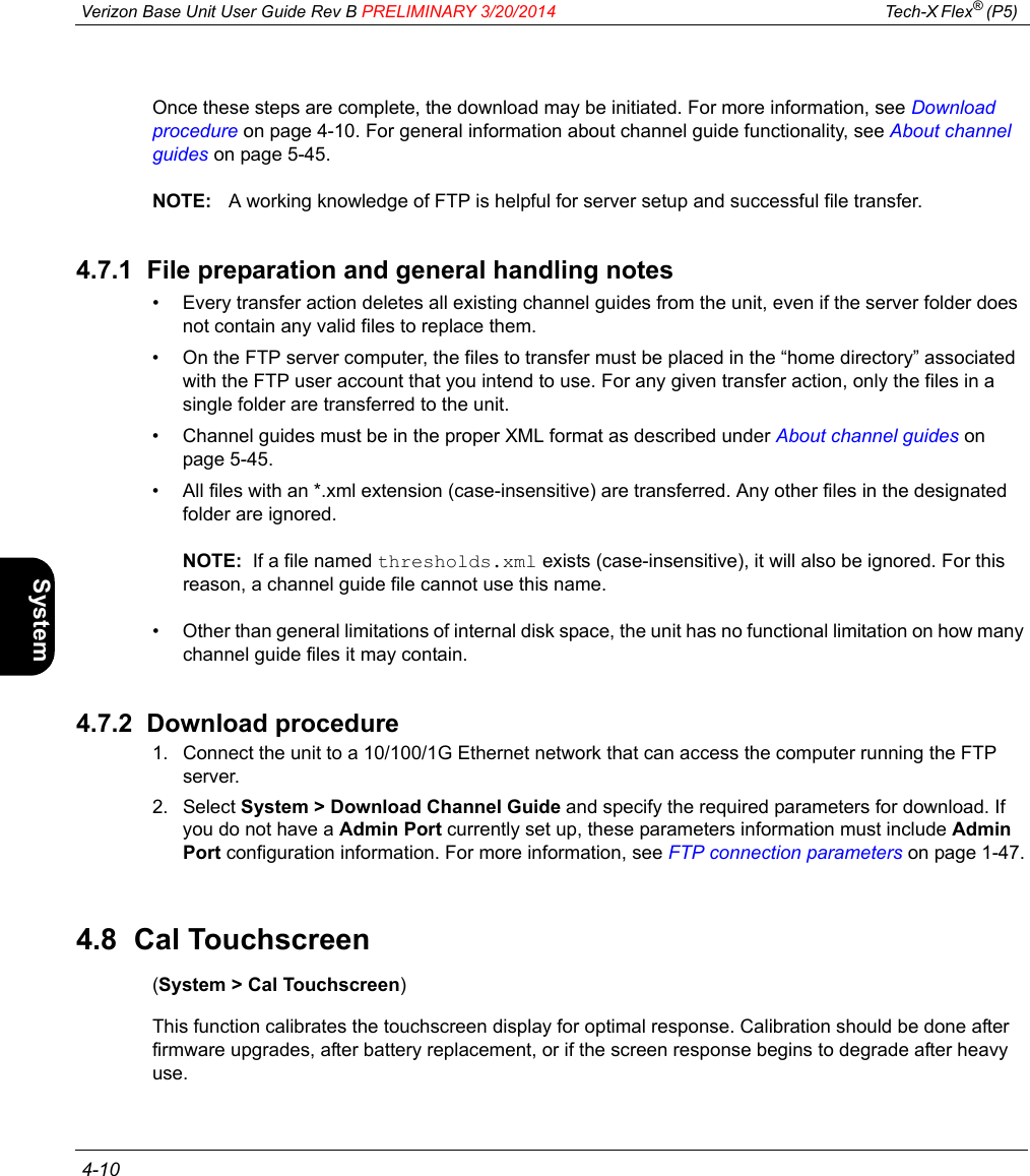  Verizon Base Unit User Guide Rev B PRELIMINARY 3/20/2014 Tech-X Flex® (P5)  4-10Intro Wi-Fi 10/100 System IP/Video SpecsOnce these steps are complete, the download may be initiated. For more information, see Download procedure on page 4-10. For general information about channel guide functionality, see About channel guides on page 5-45.NOTE: A working knowledge of FTP is helpful for server setup and successful file transfer.4.7.1  File preparation and general handling notes• Every transfer action deletes all existing channel guides from the unit, even if the server folder does not contain any valid files to replace them.• On the FTP server computer, the files to transfer must be placed in the “home directory” associated with the FTP user account that you intend to use. For any given transfer action, only the files in a single folder are transferred to the unit.• Channel guides must be in the proper XML format as described under About channel guides on page 5-45.• All files with an *.xml extension (case-insensitive) are transferred. Any other files in the designated folder are ignored.NOTE:  If a file named thresholds.xml exists (case-insensitive), it will also be ignored. For this reason, a channel guide file cannot use this name.• Other than general limitations of internal disk space, the unit has no functional limitation on how many channel guide files it may contain.4.7.2  Download procedure1. Connect the unit to a 10/100/1G Ethernet network that can access the computer running the FTP server.2. Select System &gt; Download Channel Guide and specify the required parameters for download. If you do not have a Admin Port currently set up, these parameters information must include Admin Port configuration information. For more information, see FTP connection parameters on page 1-47.4.8  Cal Touchscreen(System &gt; Cal Touchscreen)This function calibrates the touchscreen display for optimal response. Calibration should be done after firmware upgrades, after battery replacement, or if the screen response begins to degrade after heavy use.