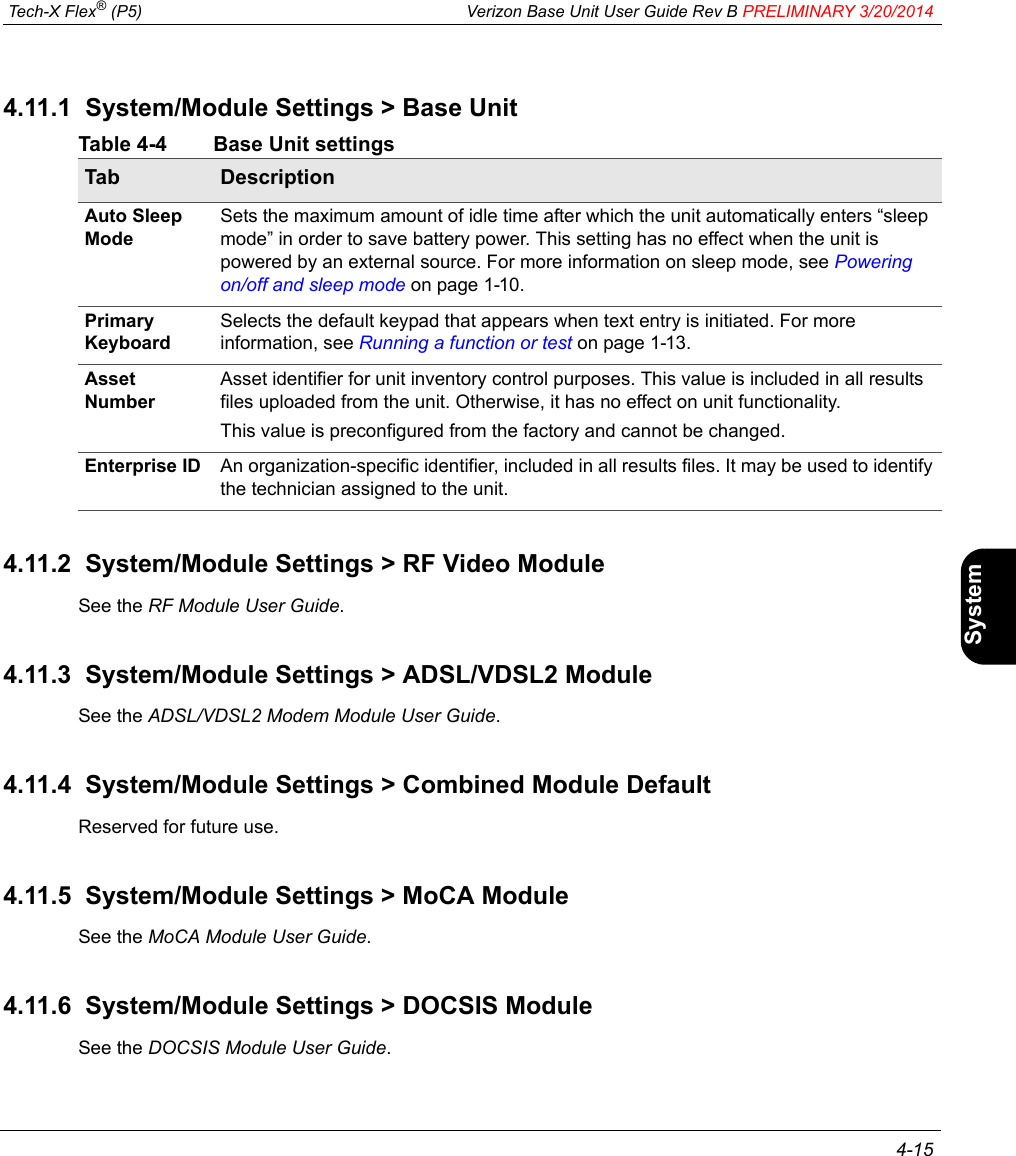  Tech-X Flex® (P5) Verizon Base Unit User Guide Rev B PRELIMINARY 3/20/2014 4-15IntroWi-Fi10/100SystemIP/VideoSpecs4.11.1  System/Module Settings &gt; Base UnitTable 4-4 Base Unit settings4.11.2  System/Module Settings &gt; RF Video ModuleSee the RF Module User Guide.4.11.3  System/Module Settings &gt; ADSL/VDSL2 ModuleSee the ADSL/VDSL2 Modem Module User Guide.4.11.4  System/Module Settings &gt; Combined Module DefaultReserved for future use.4.11.5  System/Module Settings &gt; MoCA ModuleSee the MoCA Module User Guide.4.11.6  System/Module Settings &gt; DOCSIS ModuleSee the DOCSIS Module User Guide.Tab DescriptionAuto Sleep ModeSets the maximum amount of idle time after which the unit automatically enters “sleep mode” in order to save battery power. This setting has no effect when the unit is powered by an external source. For more information on sleep mode, see Powering on/off and sleep mode on page 1-10.Primary KeyboardSelects the default keypad that appears when text entry is initiated. For more information, see Running a function or test on page 1-13.Asset NumberAsset identifier for unit inventory control purposes. This value is included in all results files uploaded from the unit. Otherwise, it has no effect on unit functionality.This value is preconfigured from the factory and cannot be changed.Enterprise ID An organization-specific identifier, included in all results files. It may be used to identify the technician assigned to the unit.