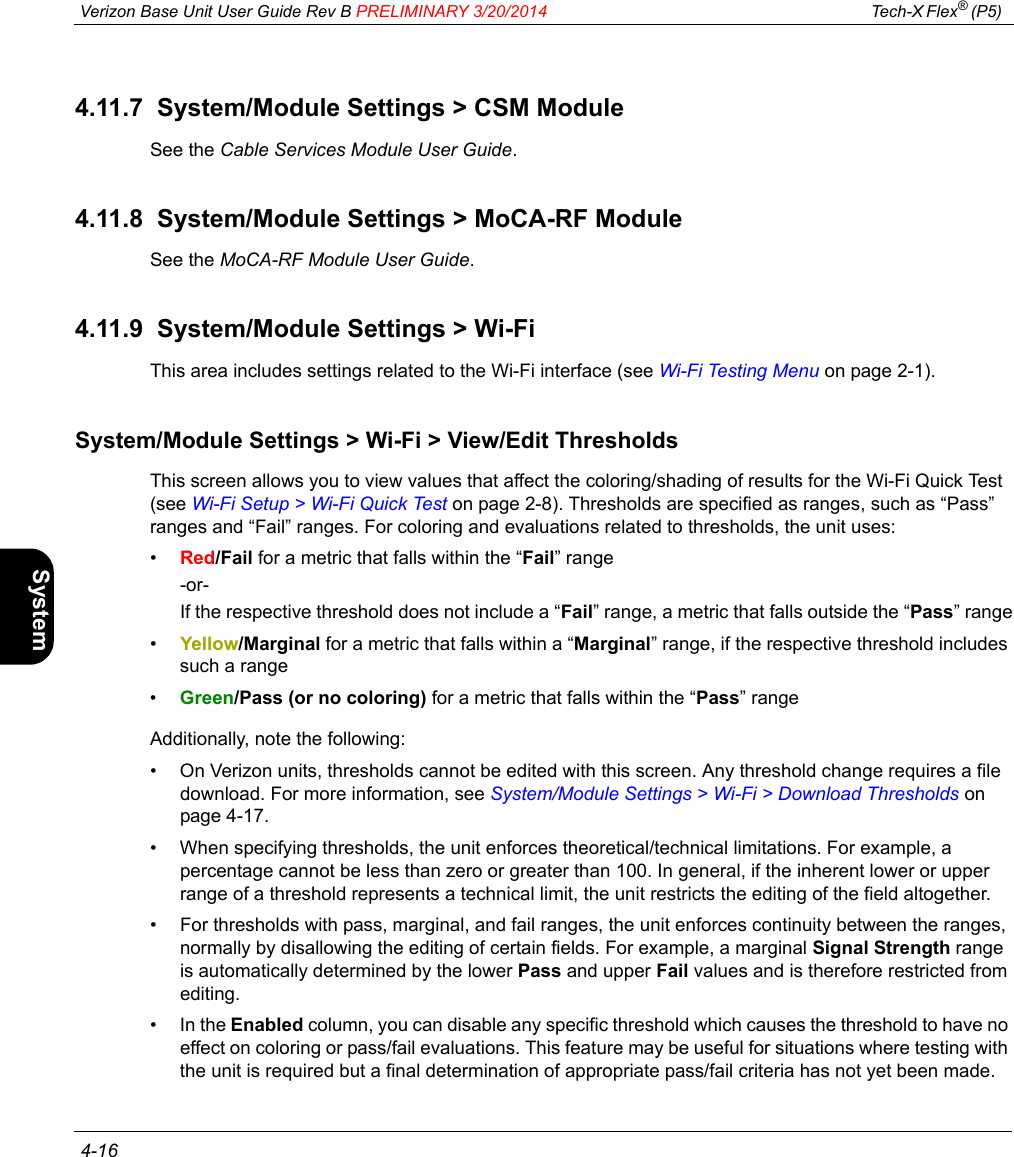  Verizon Base Unit User Guide Rev B PRELIMINARY 3/20/2014 Tech-X Flex® (P5)  4-16Intro Wi-Fi 10/100 System IP/Video Specs4.11.7  System/Module Settings &gt; CSM ModuleSee the Cable Services Module User Guide.4.11.8  System/Module Settings &gt; MoCA-RF ModuleSee the MoCA-RF Module User Guide.4.11.9  System/Module Settings &gt; Wi-FiThis area includes settings related to the Wi-Fi interface (see Wi-Fi Testing Menu on page 2-1).System/Module Settings &gt; Wi-Fi &gt; View/Edit ThresholdsThis screen allows you to view values that affect the coloring/shading of results for the Wi-Fi Quick Test (see Wi-Fi Setup &gt; Wi-Fi Quick Test on page 2-8). Thresholds are specified as ranges, such as “Pass” ranges and “Fail” ranges. For coloring and evaluations related to thresholds, the unit uses:•Red/Fail for a metric that falls within the “Fail” range-or-If the respective threshold does not include a “Fail” range, a metric that falls outside the “Pass” range•Yellow/Marginal for a metric that falls within a “Marginal” range, if the respective threshold includes such a range•Green/Pass (or no coloring) for a metric that falls within the “Pass” rangeAdditionally, note the following:• On Verizon units, thresholds cannot be edited with this screen. Any threshold change requires a file download. For more information, see System/Module Settings &gt; Wi-Fi &gt; Download Thresholds on page 4-17.• When specifying thresholds, the unit enforces theoretical/technical limitations. For example, a percentage cannot be less than zero or greater than 100. In general, if the inherent lower or upper range of a threshold represents a technical limit, the unit restricts the editing of the field altogether.• For thresholds with pass, marginal, and fail ranges, the unit enforces continuity between the ranges, normally by disallowing the editing of certain fields. For example, a marginal Signal Strength range is automatically determined by the lower Pass and upper Fail values and is therefore restricted from editing.•In the Enabled column, you can disable any specific threshold which causes the threshold to have no effect on coloring or pass/fail evaluations. This feature may be useful for situations where testing with the unit is required but a final determination of appropriate pass/fail criteria has not yet been made.