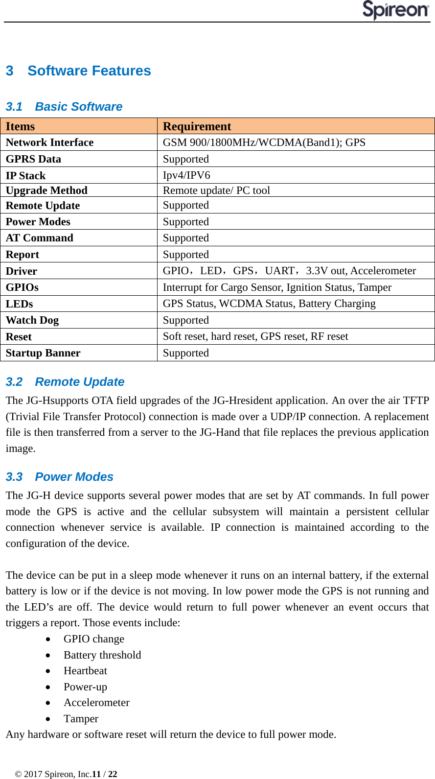  © 2017 Spireon, Inc.11 / 22  3  Software Features 3.1 Basic Software Items Requirement Network Interface GSM 900/1800MHz/WCDMA(Band1); GPS GPRS Data   Supported IP Stack Ipv4/IPV6 Upgrade Method Remote update/ PC tool Remote Update Supported Power Modes Supported AT Command Supported Report Supported Driver GPIO，LED，GPS，UART，3.3V out, Accelerometer GPIOs Interrupt for Cargo Sensor, Ignition Status, Tamper LEDs  GPS Status, WCDMA Status, Battery Charging Watch Dog Supported   Reset Soft reset, hard reset, GPS reset, RF reset Startup Banner Supported 3.2 Remote Update The JG-Hsupports OTA field upgrades of the JG-Hresident application. An over the air TFTP (Trivial File Transfer Protocol) connection is made over a UDP/IP connection. A replacement file is then transferred from a server to the JG-Hand that file replaces the previous application image. 3.3 Power Modes The JG-H device supports several power modes that are set by AT commands. In full power mode the GPS is active and the cellular subsystem will maintain a persistent cellular connection whenever service is available. IP connection is maintained according to the configuration of the device.  The device can be put in a sleep mode whenever it runs on an internal battery, if the external battery is low or if the device is not moving. In low power mode the GPS is not running and the LED’s are off. The device would return to full power whenever an event occurs that triggers a report. Those events include: • GPIO change • Battery threshold   • Heartbeat   • Power-up   • Accelerometer • Tamper Any hardware or software reset will return the device to full power mode. 