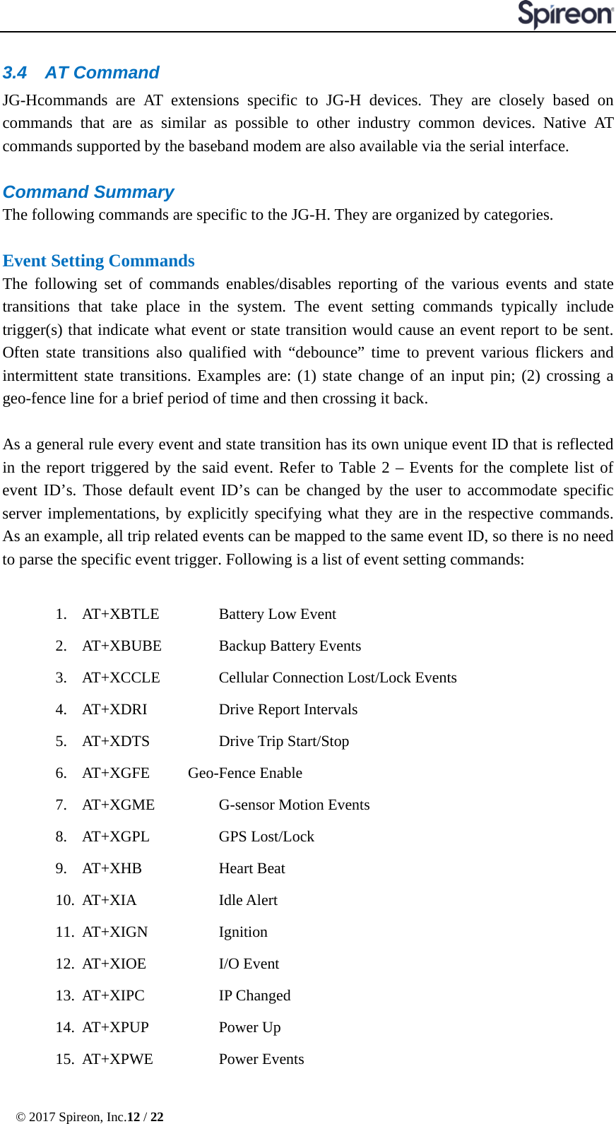  © 2017 Spireon, Inc.12 / 22  3.4 AT Command JG-Hcommands are AT extensions specific to JG-H devices. They are closely based on commands that are as similar as possible to other industry common devices. Native AT commands supported by the baseband modem are also available via the serial interface.  Command Summary   The following commands are specific to the JG-H. They are organized by categories.  Event Setting Commands The following set of commands enables/disables reporting of the various events and state transitions that take place in the system. The event setting commands typically include trigger(s) that indicate what event or state transition would cause an event report to be sent. Often state transitions also qualified with “debounce” time to prevent various flickers and intermittent state transitions. Examples are: (1) state change of an input pin; (2) crossing a geo-fence line for a brief period of time and then crossing it back.  As a general rule every event and state transition has its own unique event ID that is reflected in the report triggered by the said event. Refer to Table 2 – Events for the complete list of event ID’s. Those default event ID’s can be changed by the user to accommodate specific server implementations, by explicitly specifying what they are in the respective commands. As an example, all trip related events can be mapped to the same event ID, so there is no need to parse the specific event trigger. Following is a list of event setting commands:  1. AT+XBTLE    Battery Low Event 2. AT+XBUBE    Backup Battery Events 3. AT+XCCLE    Cellular Connection Lost/Lock Events 4. AT+XDRI   Drive Report Intervals 5. AT+XDTS   Drive Trip Start/Stop 6. AT+XGFE    Geo-Fence Enable 7. AT+XGME     G-sensor Motion Events    8. AT+XGPL   GPS Lost/Lock 9. AT+XHB   Heart Beat 10. AT+XIA   Idle Alert      11. AT+XIGN   Ignition 12. AT+XIOE   I/O Event  13. AT+XIPC   IP Changed 14. AT+XPUP   Power Up 15. AT+XPWE   Power Events 