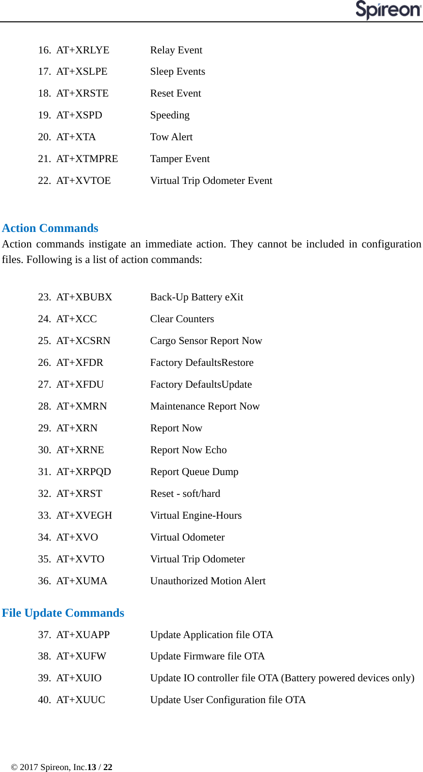 © 2017 Spireon, Inc.13 / 22  16. AT+XRLYE    Relay Event 17. AT+XSLPE     Sleep Events 18. AT+XRSTE    Reset Event 19. AT+XSPD   Speeding 20. AT+XTA   Tow Alert 21. AT+XTMPRE    Tamper Event 22. AT+XVTOE    Virtual Trip Odometer Event   Action Commands Action commands instigate an immediate action. They cannot be included in configuration files. Following is a list of action commands:  23. AT+XBUBX    Back-Up Battery eXit 24. AT+XCC   Clear Counters 25. AT+XCSRN    Cargo Sensor Report Now 26. AT+XFDR      Factory DefaultsRestore 27. AT+XFDU      Factory DefaultsUpdate 28. AT+XMRN   Maintenance Report Now 29. AT+XRN     Report Now 30. AT+XRNE      Report Now Echo 31. AT+XRPQD    Report Queue Dump      32. AT+XRST     Reset - soft/hard 33. AT+XVEGH    Virtual Engine-Hours 34. AT+XVO     Virtual Odometer 35. AT+XVTO      Virtual Trip Odometer 36. AT+XUMA   Unauthorized Motion Alert    File Update Commands 37. AT+XUAPP      Update Application file OTA 38. AT+XUFW      Update Firmware file OTA 39. AT+XUIO   Update IO controller file OTA (Battery powered devices only) 40. AT+XUUC      Update User Configuration file OTA   
