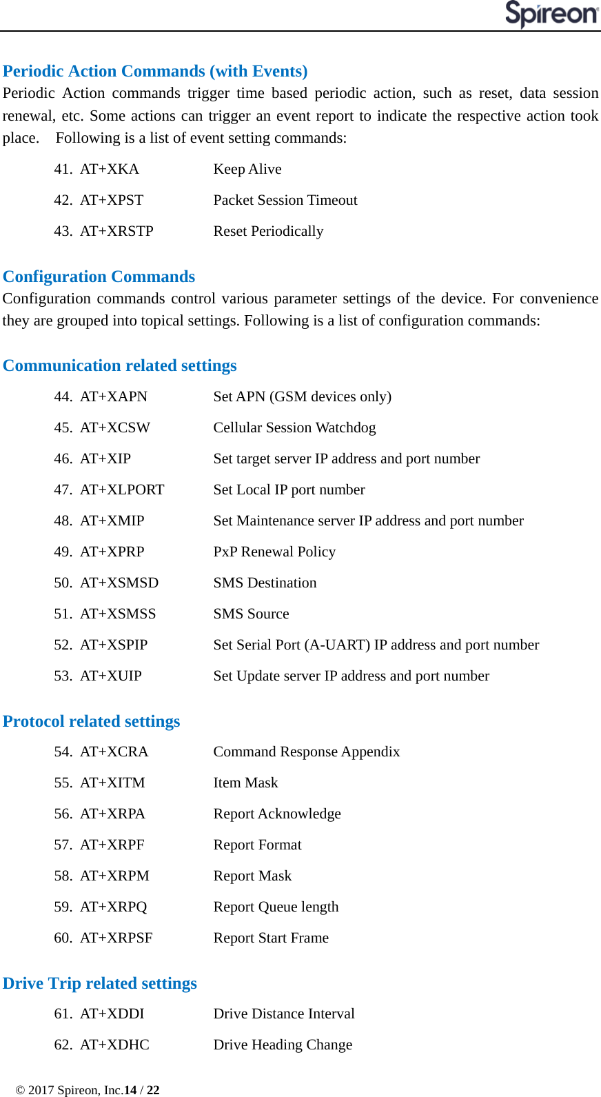  © 2017 Spireon, Inc.14 / 22  Periodic Action Commands (with Events) Periodic Action commands trigger time based periodic action, such as reset, data session renewal, etc. Some actions can trigger an event report to indicate the respective action took place.    Following is a list of event setting commands: 41. AT+XKA   Keep Alive     42. AT+XPST     Packet Session Timeout     43. AT+XRSTP      Reset Periodically  Configuration Commands Configuration commands control various parameter settings of the device. For convenience they are grouped into topical settings. Following is a list of configuration commands:  Communication related settings 44. AT+XAPN      Set APN (GSM devices only) 45. AT+XCSW      Cellular Session Watchdog   46. AT+XIP   Set target server IP address and port number 47. AT+XLPORT      Set Local IP port number 48. AT+XMIP   Set Maintenance server IP address and port number 49. AT+XPRP   PxP Renewal Policy 50. AT+XSMSD      SMS Destination 51. AT+XSMSS      SMS Source   52. AT+XSPIP   Set Serial Port (A-UART) IP address and port number 53. AT+XUIP   Set Update server IP address and port number  Protocol related settings 54. AT+XCRA   Command Response Appendix 55. AT+XITM   Item Mask 56. AT+XRPA     Report Acknowledge   57. AT+XRPF      Report Format   58. AT+XRPM      Report Mask 59. AT+XRPQ      Report Queue length   60. AT+XRPSF   Report Start Frame  Drive Trip related settings 61. AT+XDDI   Drive Distance Interval 62. AT+XDHC   Drive Heading Change 