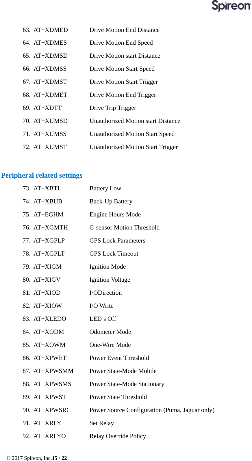  © 2017 Spireon, Inc.15 / 22  63. AT+XDMED      Drive Motion End Distance 64. AT+XDMES      Drive Motion End Speed 65. AT+XDMSD    Drive Motion start Distance 66. AT+XDMSS    Drive Motion Start Speed 67. AT+XDMST    Drive Motion Start Trigger 68. AT+XDMET    Drive Motion End Trigger     69. AT+XDTT   Drive Trip Trigger 70. AT+XUMSD    Unauthorized Motion start Distance 71. AT+XUMSS    Unauthorized Motion Start Speed 72. AT+XUMST    Unauthorized Motion Start Trigger   Peripheral related settings 73. AT+XBTL   Battery Low 74. AT+XBUB   Back-Up Battery 75. AT+EGHM   Engine Hours Mode 76. AT+XGMTH    G-sensor Motion Threshold 77. AT+XGPLP    GPS Lock Parameters 78. AT+XGPLT    GPS Lock Timeout 79. AT+XIGM   Ignition Mode 80. AT+XIGV   Ignition Voltage 81. AT+XIOD   I/ODirection 82. AT+XIOW   I/O Write 83. AT+XLEDO    LED’s Off 84. AT+XODM   Odometer Mode 85. AT+XOWM    One-Wire Mode 86. AT+XPWET    Power Event Threshold 87. AT+XPWSMM    Power State-Mode Mobile 88. AT+XPWSMS    Power State-Mode Stationary 89. AT+XPWST    Power State Threshold 90. AT+XPWSRC    Power Source Configuration (Puma, Jaguar only) 91. AT+XRLY      Set Relay 92. AT+XRLYO      Relay Override Policy 