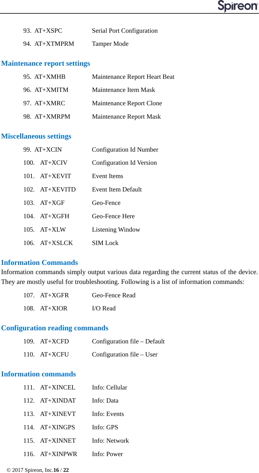  © 2017 Spireon, Inc.16 / 22  93. AT+XSPC   Serial Port Configuration 94. AT+XTMPRM    Tamper Mode  Maintenance report settings 95. AT+XMHB   Maintenance Report Heart Beat 96. AT+XMITM    Maintenance Item Mask 97. AT+XMRC   Maintenance Report Clone 98. AT+XMRPM    Maintenance Report Mask  Miscellaneous settings 99. AT+XCIN   Configuration Id Number 100. AT+XCIV    Configuration Id Version 101. AT+XEVIT    Event Items 102. AT+XEVITD    Event Item Default 103. AT+XGF      Geo-Fence 104. AT+XGFH      Geo-Fence Here     105. AT+XLW   Listening Window 106. AT+XSLCK    SIM Lock  Information Commands Information commands simply output various data regarding the current status of the device. They are mostly useful for troubleshooting. Following is a list of information commands: 107. AT+XGFR    Geo-Fence Read 108. AT+XIOR    I/O Read  Configuration reading commands 109. AT+XCFD    Configuration file – Default 110. AT+XCFU    Configuration file – User  Information commands 111. AT+XINCEL    Info: Cellular 112. AT+XINDAT    Info: Data 113. AT+XINEVT    Info: Events 114. AT+XINGPS    Info: GPS 115. AT+XINNET    Info: Network 116. AT+XINPWR   Info: Power 