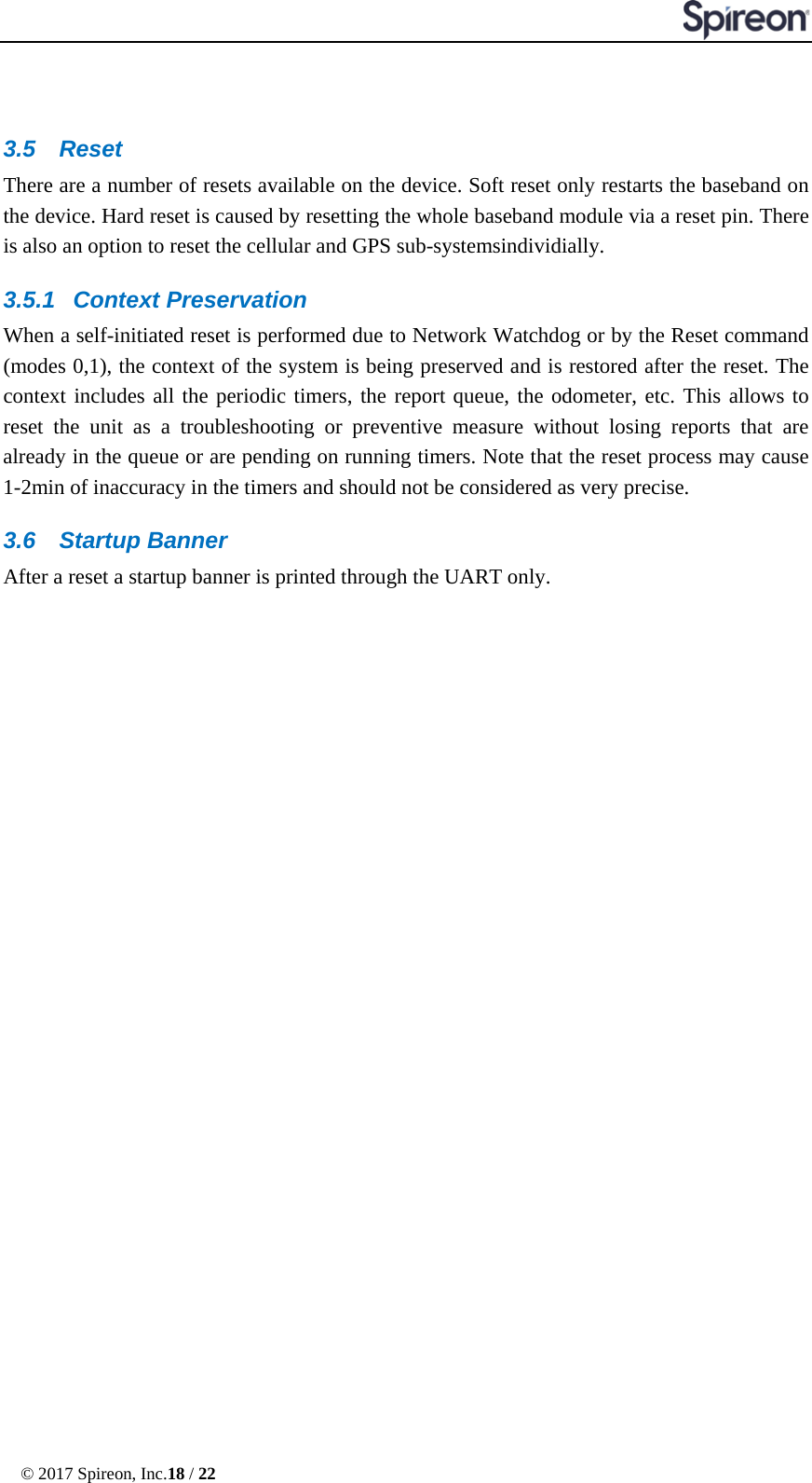  © 2017 Spireon, Inc.18 / 22     3.5 Reset There are a number of resets available on the device. Soft reset only restarts the baseband on the device. Hard reset is caused by resetting the whole baseband module via a reset pin. There is also an option to reset the cellular and GPS sub-systemsindividially. 3.5.1 Context Preservation When a self-initiated reset is performed due to Network Watchdog or by the Reset command (modes 0,1), the context of the system is being preserved and is restored after the reset. The context includes all the periodic timers, the report queue, the odometer, etc. This allows to reset the unit as a troubleshooting or preventive measure without losing reports that are already in the queue or are pending on running timers. Note that the reset process may cause 1-2min of inaccuracy in the timers and should not be considered as very precise. 3.6 Startup Banner After a reset a startup banner is printed through the UART only. 
