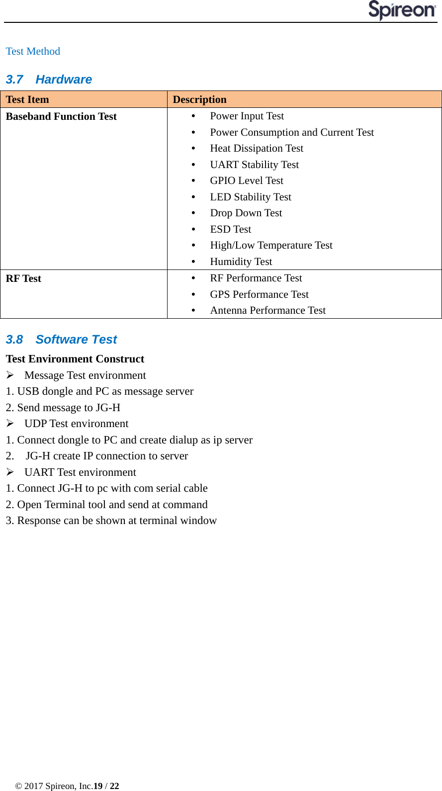  © 2017 Spireon, Inc.19 / 22  Test Method 3.7 Hardware Test Item Description Baseband Function Test •  Power Input Test •  Power Consumption and Current Test •  Heat Dissipation Test •  UART Stability Test •  GPIO Level Test   •  LED Stability Test •  Drop Down Test •  ESD Test •  High/Low Temperature Test •  Humidity Test RF Test •  RF Performance Test •  GPS Performance Test •  Antenna Performance Test 3.8 Software Test Test Environment Construct  Message Test environment   1. USB dongle and PC as message server 2. Send message to JG-H  UDP Test environment 1. Connect dongle to PC and create dialup as ip server 2.  JG-H create IP connection to server  UART Test environment 1. Connect JG-H to pc with com serial cable 2. Open Terminal tool and send at command 3. Response can be shown at terminal window 