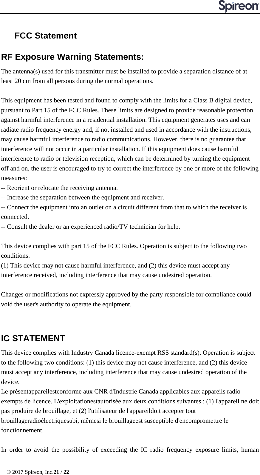  © 2017 Spireon, Inc.21 / 22  FCC Statement RF Exposure Warning Statements:   The antenna(s) used for this transmitter must be installed to provide a separation distance of at least 20 cm from all persons during the normal operations.    This equipment has been tested and found to comply with the limits for a Class B digital device, pursuant to Part 15 of the FCC Rules. These limits are designed to provide reasonable protection against harmful interference in a residential installation. This equipment generates uses and can radiate radio frequency energy and, if not installed and used in accordance with the instructions, may cause harmful interference to radio communications. However, there is no guarantee that interference will not occur in a particular installation. If this equipment does cause harmful interference to radio or television reception, which can be determined by turning the equipment off and on, the user is encouraged to try to correct the interference by one or more of the following measures: -- Reorient or relocate the receiving antenna.     -- Increase the separation between the equipment and receiver.       -- Connect the equipment into an outlet on a circuit different from that to which the receiver is connected.   -- Consult the dealer or an experienced radio/TV technician for help.  This device complies with part 15 of the FCC Rules. Operation is subject to the following two conditions: (1) This device may not cause harmful interference, and (2) this device must accept any interference received, including interference that may cause undesired operation.  Changes or modifications not expressly approved by the party responsible for compliance could void the user&apos;s authority to operate the equipment.  IC STATEMENT   This device complies with Industry Canada licence-exempt RSS standard(s). Operation is subject to the following two conditions: (1) this device may not cause interference, and (2) this device must accept any interference, including interference that may cause undesired operation of the device.   Le présentappareilestconforme aux CNR d&apos;Industrie Canada applicables aux appareils radio exempts de licence. L&apos;exploitationestautorisée aux deux conditions suivantes : (1) l&apos;appareil ne doit pas produire de brouillage, et (2) l&apos;utilisateur de l&apos;appareildoit accepter tout brouillageradioélectriquesubi, mêmesi le brouillageest susceptible d&apos;encompromettre le fonctionnement.    In order to avoid the possibility of exceeding the IC radio frequency exposure limits, human 