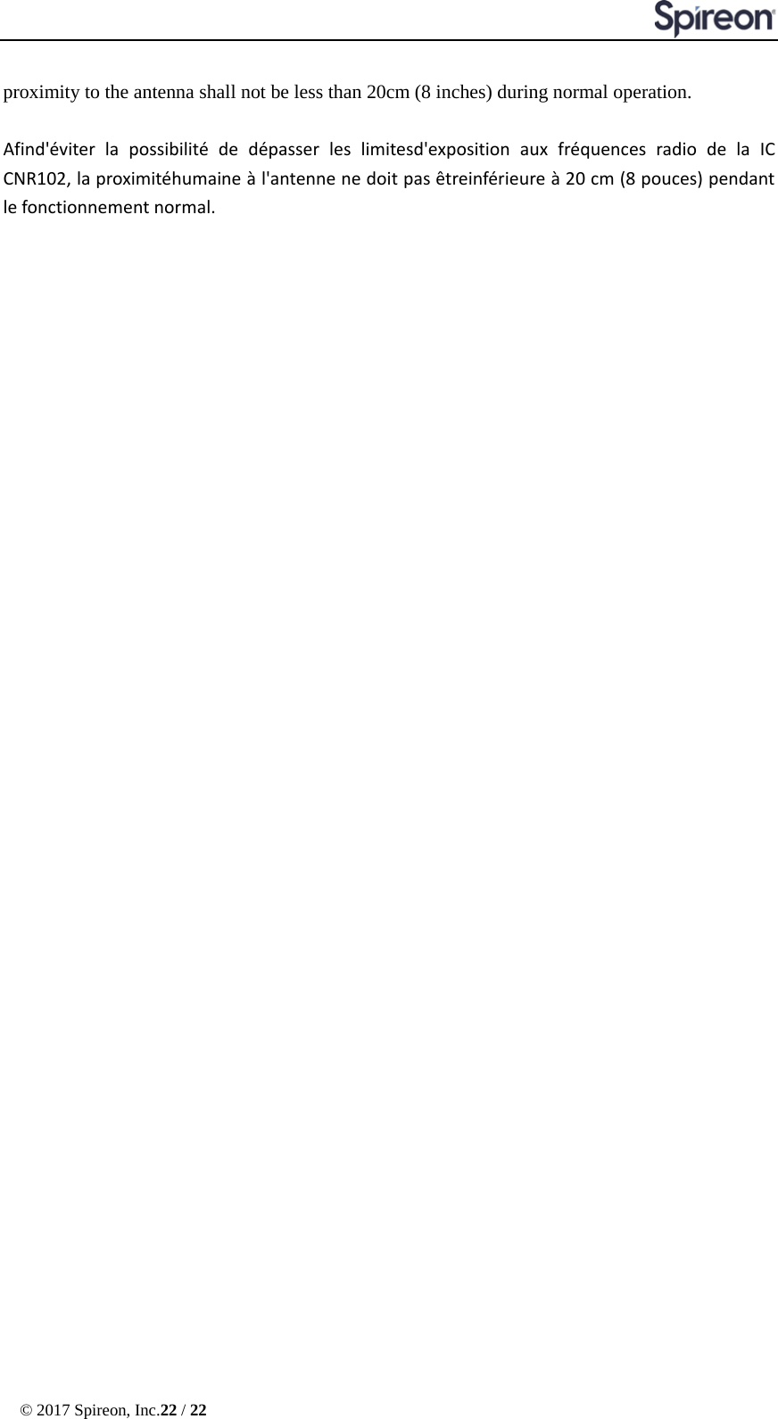  © 2017 Spireon, Inc.22 / 22  proximity to the antenna shall not be less than 20cm (8 inches) during normal operation.  Afind&apos;éviter la possibilité de dépasser les limitesd&apos;exposition aux fréquences radio de la IC CNR102, la proximitéhumaine à l&apos;antenne ne doit pas êtreinférieure à 20 cm (8 pouces) pendant le fonctionnement normal.   