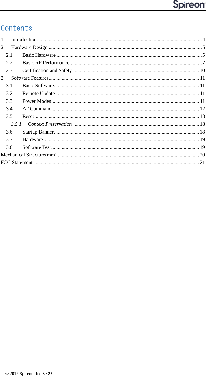  © 2017 Spireon, Inc.3 / 22  Contents 1 Introduction ............................................................................................................................... 4 2 Hardware Design....................................................................................................................... 5 2.1 Basic Hardware ................................................................................................................ 5 2.2 Basic RF Performance ...................................................................................................... 7 2.3 Certification and Safety .................................................................................................. 10 3 Software Features .................................................................................................................... 11 3.1 Basic Software ................................................................................................................ 11 3.2 Remote Update ............................................................................................................... 11 3.3 Power Modes .................................................................................................................. 11 3.4 AT Command ................................................................................................................. 12 3.5 Reset ............................................................................................................................... 18 3.5.1 Context Preservation .................................................................................................. 18 3.6 Startup Banner ................................................................................................................ 18 3.7 Hardware ........................................................................................................................ 19 3.8 Software Test .................................................................................................................. 19 Mechanical Structure(mm) ............................................................................................................. 20 FCC Statement ................................................................................................................................ 21  