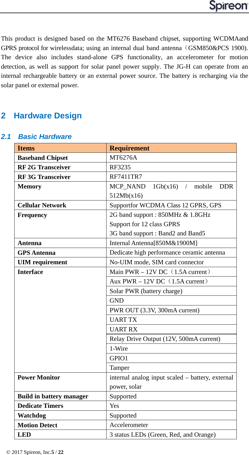  © 2017 Spireon, Inc.5 / 22   This product is designed based on the MT6276 Baseband chipset, supporting WCDMAand GPRS protocol for wirelessdata; using an internal dual band antenna（GSM850&amp;PCS 1900). The device also includes  stand-alone  GPS functionality, an accelerometer for motion detection, as well as support for solar panel power supply. The JG-H can operate from an internal rechargeable battery or an external power source. The battery is recharging via the solar panel or external power.  2  Hardware Design 2.1 Basic Hardware Items Requirement Baseband Chipset MT6276A RF 2G Transceiver RF3235 RF 3G Transceiver RF7411TR7 Memory MCP_NAND 1Gb(x16) / mobile DDR 512Mb(x16) Cellular Network Supportfor WCDMA Class 12 GPRS, GPS Frequency 2G band support : 850MHz &amp; 1.8GHz Support for 12 class GPRS 3G band support : Band2 and Band5 Antenna Internal Antenna[850M&amp;1900M] GPS Antenna Dedicate high performance ceramic antenna UIM requirement No-UIM mode, SIM card connector   Interface Main PWR – 12V DC（1.5A current） Aux PWR – 12V DC（1.5A current） Solar PWR (battery charge) GND PWR OUT (3.3V, 300mA current) UART TX UART RX Relay Drive Output (12V, 500mA current) 1-Wire GPIO1 Tamper Power Monitor internal analog input scaled – battery, external power, solar Build in battery manager Supported Dedicate Timers Yes Watchdog Supported Motion Detect Accelerometer LED 3 status LEDs (Green, Red, and Orange)   