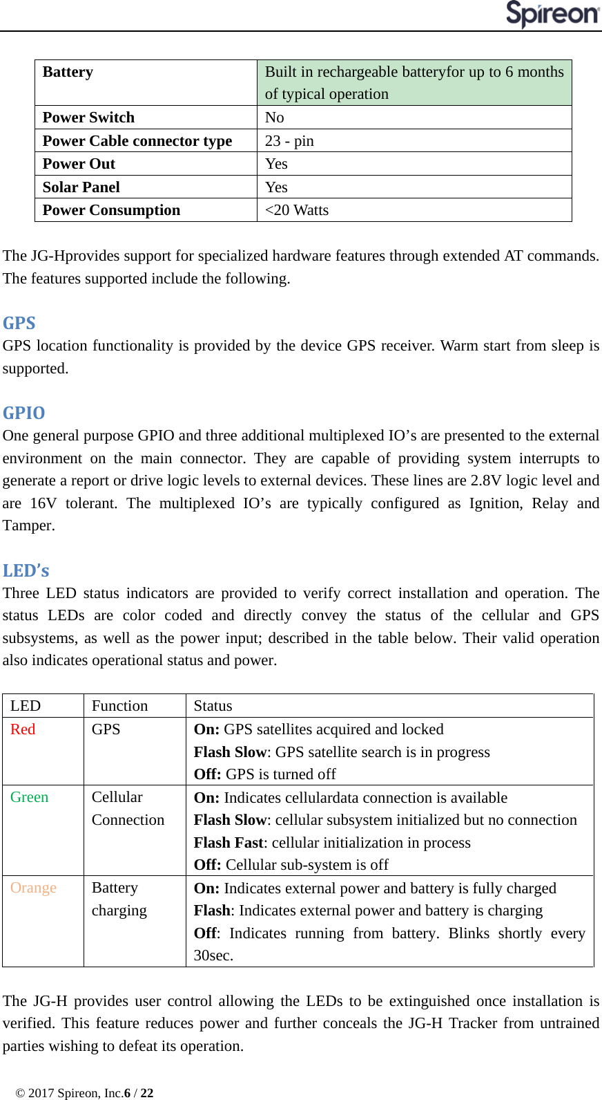  © 2017 Spireon, Inc.6 / 22  Battery  Built in rechargeable batteryfor up to 6 months of typical operation Power Switch No Power Cable connector type 23 - pin Power Out Yes Solar Panel Yes Power Consumption &lt;20 Watts  The JG-Hprovides support for specialized hardware features through extended AT commands. The features supported include the following.  GPS   GPS location functionality is provided by the device GPS receiver. Warm start from sleep is supported.  GPIO   One general purpose GPIO and three additional multiplexed IO’s are presented to the external environment on the main connector. They are capable of providing system interrupts to generate a report or drive logic levels to external devices. These lines are 2.8V logic level and are 16V tolerant. The multiplexed IO’s are typically configured as Ignition, Relay and Tamper.  LED’s   Three LED status indicators are provided to verify correct installation and operation. The status LEDs are color coded and directly convey the status of the cellular and GPS subsystems, as well as the power input; described in the table below. Their valid operation also indicates operational status and power.  LED   Function   Status   Red   GPS   On: GPS satellites acquired and locked Flash Slow: GPS satellite search is in progress   Off: GPS is turned off Green   Cellular Connection On: Indicates cellulardata connection is available Flash Slow: cellular subsystem initialized but no connection   Flash Fast: cellular initialization in process   Off: Cellular sub-system is off Orange Battery  charging On: Indicates external power and battery is fully charged Flash: Indicates external power and battery is charging Off: Indicates running from battery. Blinks shortly every 30sec.    The JG-H provides user control allowing the LEDs to be extinguished once installation is verified. This feature reduces power and further conceals the JG-H Tracker from untrained parties wishing to defeat its operation. 