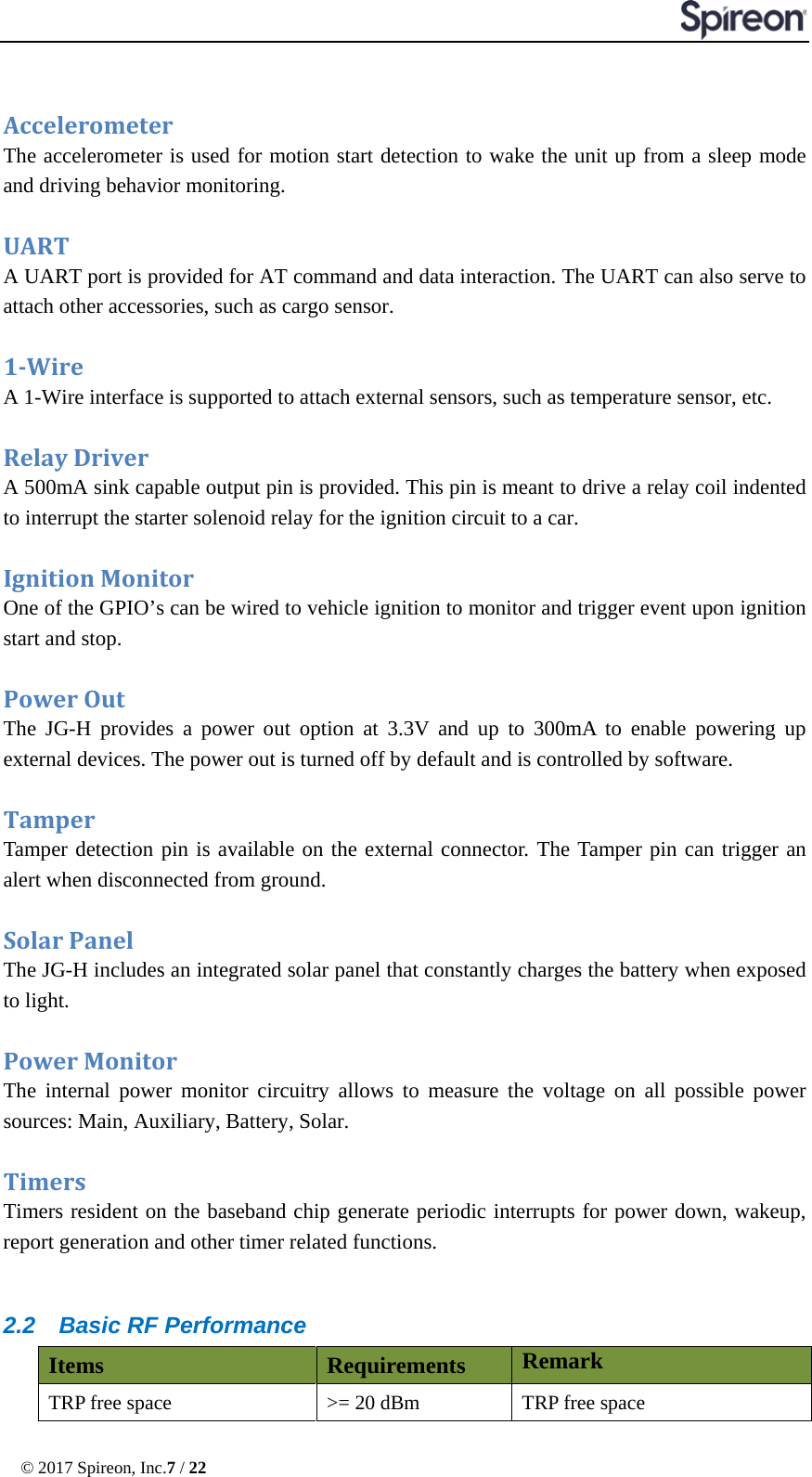  © 2017 Spireon, Inc.7 / 22   Accelerometer    The accelerometer is used for motion start detection to wake the unit up from a sleep mode and driving behavior monitoring.  UART   A UART port is provided for AT command and data interaction. The UART can also serve to attach other accessories, such as cargo sensor.    1-Wire A 1-Wire interface is supported to attach external sensors, such as temperature sensor, etc.  Relay Driver   A 500mA sink capable output pin is provided. This pin is meant to drive a relay coil indented to interrupt the starter solenoid relay for the ignition circuit to a car.  Ignition Monitor One of the GPIO’s can be wired to vehicle ignition to monitor and trigger event upon ignition start and stop.  Power Out The JG-H provides a power out option at 3.3V and up to 300mA to enable powering up external devices. The power out is turned off by default and is controlled by software.  Tamper Tamper detection pin is available on the external connector. The Tamper pin can trigger an alert when disconnected from ground.  Solar Panel The JG-H includes an integrated solar panel that constantly charges the battery when exposed to light.  Power Monitor   The internal power monitor circuitry allows to measure the voltage on all possible power sources: Main, Auxiliary, Battery, Solar.  Timers   Timers resident on the baseband chip generate periodic interrupts for power down, wakeup, report generation and other timer related functions.    2.2 Basic RF Performance Items Requirements Remark TRP free space &gt;= 20 dBm TRP free space 