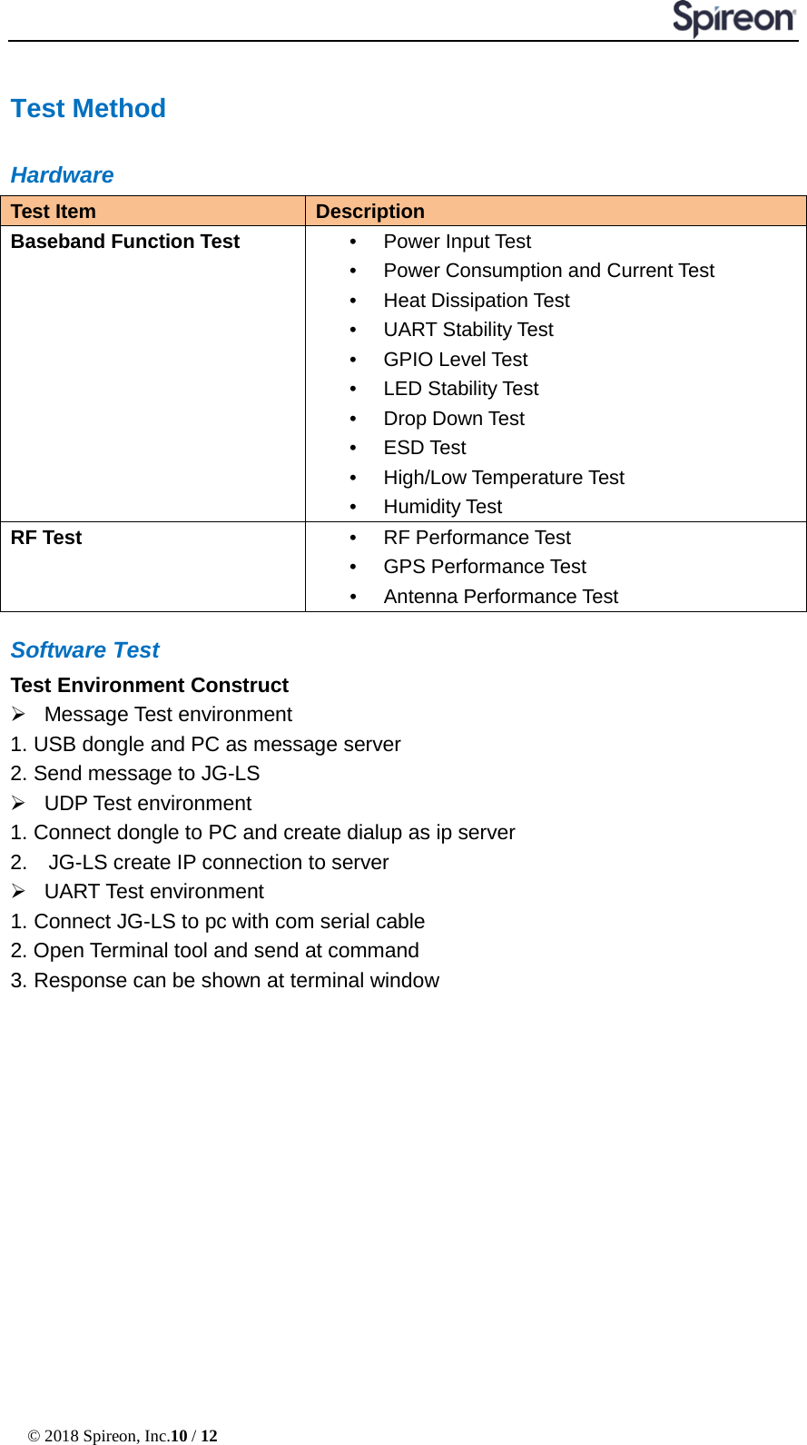  © 2018 Spireon, Inc.10 / 12  Test Method Hardware Test Item Description Baseband Function Test •  Power Input Test •  Power Consumption and Current Test •  Heat Dissipation Test •  UART Stability Test •  GPIO Level Test   •  LED Stability Test •  Drop Down Test •  ESD Test •  High/Low Temperature Test •  Humidity Test RF Test •  RF Performance Test •  GPS Performance Test •  Antenna Performance Test Software Test Test Environment Construct  Message Test environment   1. USB dongle and PC as message server 2. Send message to JG-LS  UDP Test environment 1. Connect dongle to PC and create dialup as ip server 2.  JG-LS create IP connection to server  UART Test environment 1. Connect JG-LS to pc with com serial cable 2. Open Terminal tool and send at command 3. Response can be shown at terminal window    