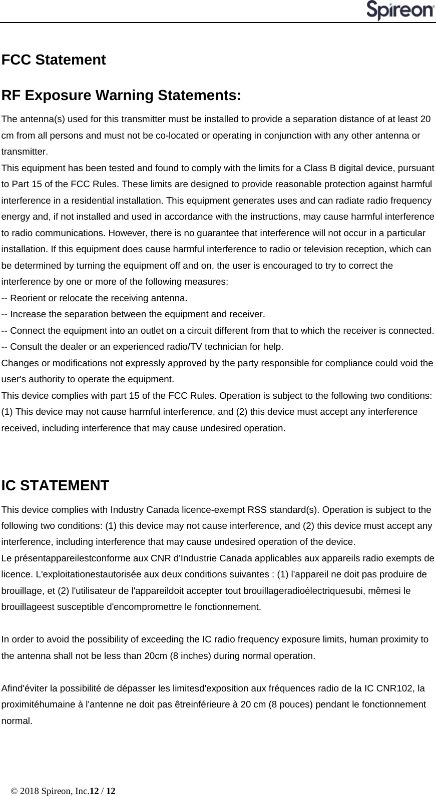  © 2018 Spireon, Inc.12 / 12  FCC Statement RF Exposure Warning Statements:   The antenna(s) used for this transmitter must be installed to provide a separation distance of at least 20 cm from all persons and must not be co-located or operating in conjunction with any other antenna or transmitter.   This equipment has been tested and found to comply with the limits for a Class B digital device, pursuant to Part 15 of the FCC Rules. These limits are designed to provide reasonable protection against harmful interference in a residential installation. This equipment generates uses and can radiate radio frequency energy and, if not installed and used in accordance with the instructions, may cause harmful interference to radio communications. However, there is no guarantee that interference will not occur in a particular installation. If this equipment does cause harmful interference to radio or television reception, which can be determined by turning the equipment off and on, the user is encouraged to try to correct the interference by one or more of the following measures:   -- Reorient or relocate the receiving antenna.   -- Increase the separation between the equipment and receiver.   -- Connect the equipment into an outlet on a circuit different from that to which the receiver is connected.   -- Consult the dealer or an experienced radio/TV technician for help.   Changes or modifications not expressly approved by the party responsible for compliance could void the user&apos;s authority to operate the equipment.   This device complies with part 15 of the FCC Rules. Operation is subject to the following two conditions: (1) This device may not cause harmful interference, and (2) this device must accept any interference received, including interference that may cause undesired operation.  IC STATEMENT   This device complies with Industry Canada licence-exempt RSS standard(s). Operation is subject to the following two conditions: (1) this device may not cause interference, and (2) this device must accept any interference, including interference that may cause undesired operation of the device.   Le présentappareilestconforme aux CNR d&apos;Industrie Canada applicables aux appareils radio exempts de licence. L&apos;exploitationestautorisée aux deux conditions suivantes : (1) l&apos;appareil ne doit pas produire de brouillage, et (2) l&apos;utilisateur de l&apos;appareildoit accepter tout brouillageradioélectriquesubi, mêmesi le brouillageest susceptible d&apos;encompromettre le fonctionnement.    In order to avoid the possibility of exceeding the IC radio frequency exposure limits, human proximity to the antenna shall not be less than 20cm (8 inches) during normal operation.  Afind&apos;éviter la possibilité de dépasser les limitesd&apos;exposition aux fréquences radio de la IC CNR102, la proximitéhumaine à l&apos;antenne ne doit pas êtreinférieure à 20 cm (8 pouces) pendant le fonctionnement normal.  