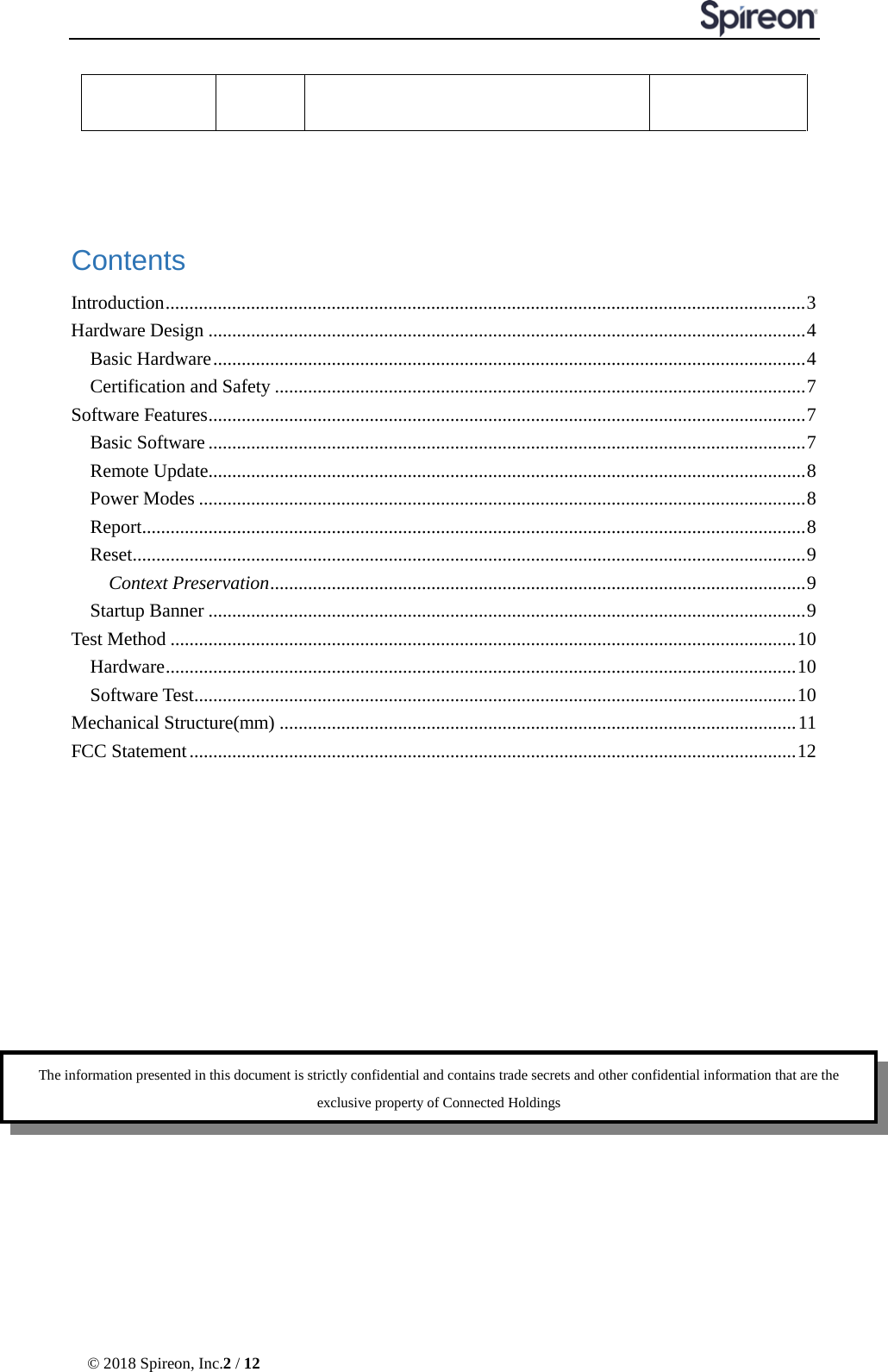  © 2018 Spireon, Inc.2 / 12    Contents Introduction ....................................................................................................................................... 3 Hardware Design .............................................................................................................................. 4 Basic Hardware ............................................................................................................................. 4 Certification and Safety ................................................................................................................ 7 Software Features .............................................................................................................................. 7 Basic Software .............................................................................................................................. 7 Remote Update .............................................................................................................................. 8 Power Modes ................................................................................................................................ 8 Report ............................................................................................................................................ 8 Reset .............................................................................................................................................. 9 Context Preservation ................................................................................................................. 9 Startup Banner .............................................................................................................................. 9 Test Method .................................................................................................................................... 10 Hardware ..................................................................................................................................... 10 Software Test ............................................................................................................................... 10 Mechanical Structure(mm) ............................................................................................................. 11 FCC Statement ................................................................................................................................ 12        The information presented in this document is strictly confidential and contains trade secrets and other confidential information that are the exclusive property of Connected Holdings 