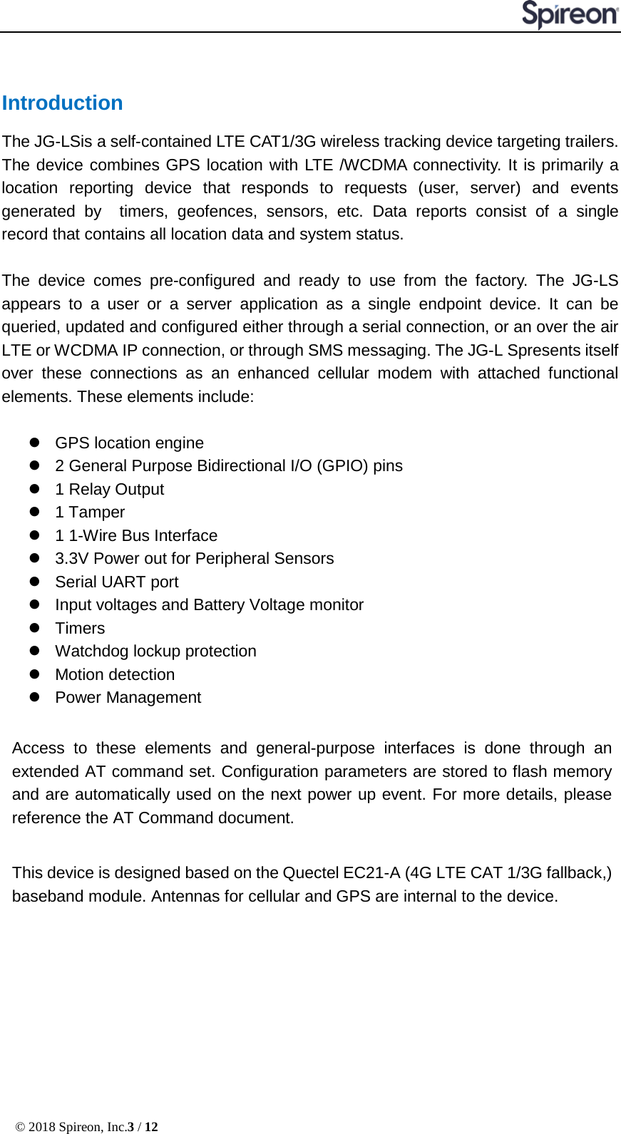  © 2018 Spireon, Inc.3 / 12  Introduction The JG-LSis a self-contained LTE CAT1/3G wireless tracking device targeting trailers. The device combines GPS location with LTE /WCDMA connectivity. It is primarily a location reporting device that responds to requests (user, server) and events generated by  timers, geofences, sensors, etc. Data reports consist of a single record that contains all location data and system status.  The device comes pre-configured and ready to use from the factory. The JG-LS appears to a user or a server application as a single endpoint device. It can be queried, updated and configured either through a serial connection, or an over the air LTE or WCDMA IP connection, or through SMS messaging. The JG-L Spresents itself over these connections as an enhanced cellular modem with attached functional elements. These elements include:     GPS location engine    2 General Purpose Bidirectional I/O (GPIO) pins  1 Relay Output  1 Tamper  1 1-Wire Bus Interface  3.3V Power out for Peripheral Sensors  Serial UART port    Input voltages and Battery Voltage monitor  Timers  Watchdog lockup protection  Motion detection  Power Management  Access to these elements and general-purpose interfaces is done through an extended AT command set. Configuration parameters are stored to flash memory and are automatically used on the next power up event. For more details, please reference the AT Command document.  This device is designed based on the Quectel EC21-A (4G LTE CAT 1/3G fallback,) baseband module. Antennas for cellular and GPS are internal to the device.           