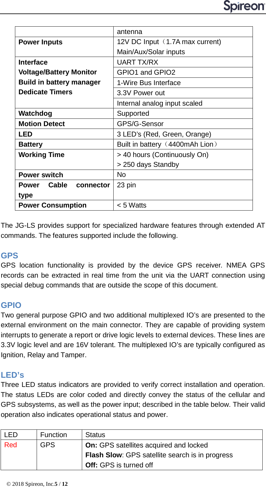  © 2018 Spireon, Inc.5 / 12  antenna Power Inputs 12V DC Input（1.7A max current) Main/Aux/Solar inputs Interface Voltage/Battery Monitor Build in battery manager Dedicate Timers UART TX/RX GPIO1 and GPIO2 1-Wire Bus Interface 3.3V Power out Internal analog input scaled Watchdog Supported Motion Detect GPS/G-Sensor LED 3 LED’s (Red, Green, Orange) Battery Built in battery（4400mAh Lion） Working Time &gt; 40 hours (Continuously On) &gt; 250 days Standby Power switch No Power Cable connector type 23 pin Power Consumption &lt; 5 Watts  The JG-LS provides support for specialized hardware features through extended AT commands. The features supported include the following.  GPS   GPS location functionality is provided by the device GPS receiver. NMEA GPS records can be extracted in real time from the unit via the UART connection using special debug commands that are outside the scope of this document.    GPIO   Two general purpose GPIO and two additional multiplexed IO’s are presented to the external environment on the main connector. They are capable of providing system interrupts to generate a report or drive logic levels to external devices. These lines are 3.3V logic level and are 16V tolerant. The multiplexed IO’s are typically configured as Ignition, Relay and Tamper.  LED’s   Three LED status indicators are provided to verify correct installation and operation. The status LEDs are color coded and directly convey the status of the cellular and GPS subsystems, as well as the power input; described in the table below. Their valid operation also indicates operational status and power.  LED   Function   Status   Red   GPS   On: GPS satellites acquired and locked Flash Slow: GPS satellite search is in progress   Off: GPS is turned off 