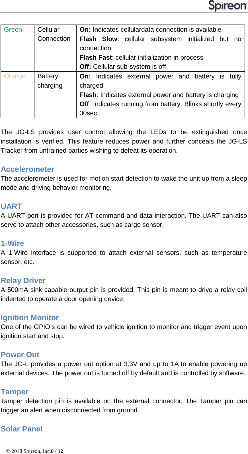  © 2018 Spireon, Inc.6 / 12  Green   Cellular Connection On: Indicates cellulardata connection is available Flash Slow: cellular subsystem initialized but no connection   Flash Fast: cellular initialization in process   Off: Cellular sub-system is off Orange Battery  charging On:  Indicates external power and battery is fully charged Flash: Indicates external power and battery is charging Off: Indicates running from battery. Blinks shortly every 30sec.   The JG-LS provides user control allowing the LEDs to be extinguished once installation is verified. This feature reduces power and further conceals the JG-LS Tracker from untrained parties wishing to defeat its operation.  Accelerometer    The accelerometer is used for motion start detection to wake the unit up from a sleep mode and driving behavior monitoring.  UART   A UART port is provided for AT command and data interaction. The UART can also serve to attach other accessories, such as cargo sensor.    1-Wire A  1-Wire interface is supported to attach external sensors, such as temperature sensor, etc.  Relay Driver   A 500mA sink capable output pin is provided. This pin is meant to drive a relay coil indented to operate a door opening device.  Ignition Monitor One of the GPIO’s can be wired to vehicle ignition to monitor and trigger event upon ignition start and stop.  Power Out The JG-L provides a power out option at 3.3V and up to 1A to enable powering up external devices. The power out is turned off by default and is controlled by software.  Tamper Tamper detection pin is available on the external connector. The Tamper pin can trigger an alert when disconnected from ground.  Solar Panel 