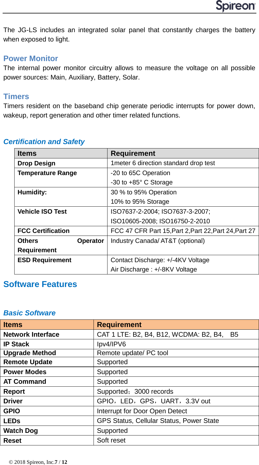  © 2018 Spireon, Inc.7 / 12  The JG-LS includes an integrated solar panel that constantly charges the battery when exposed to light.  Power Monitor   The internal power monitor circuitry allows to measure the voltage on all possible power sources: Main, Auxiliary, Battery, Solar.  Timers   Timers resident on the baseband chip generate periodic interrupts for power down, wakeup, report generation and other timer related functions.    Certification and Safety Items Requirement Drop Design 1meter 6 direction standard drop test Temperature Range -20 to 65C Operation -30 to +85° C Storage Humidity: 30 % to 95% Operation 10% to 95% Storage Vehicle ISO Test ISO7637-2-2004; ISO7637-3-2007; ISO10605-2008; ISO16750-2-2010 FCC Certification FCC 47 CFR Part 15,Part 2,Part 22,Part 24,Part 27 Others Operator Requirement Industry Canada/ AT&amp;T (optional) ESD Requirement Contact Discharge: +/-4KV Voltage Air Discharge : +/-8KV Voltage Software Features Basic Software Items Requirement Network Interface CAT 1 LTE: B2, B4, B12, WCDMA: B2, B4,    B5 IP Stack Ipv4/IPV6 Upgrade Method Remote update/ PC tool Remote Update Supported   Power Modes Supported AT Command Supported Report Supported；3000 records Driver GPIO，LED，GPS，UART，3.3V out GPIO Interrupt for Door Open Detect LEDs GPS Status, Cellular Status, Power State Watch Dog Supported Reset Soft reset   