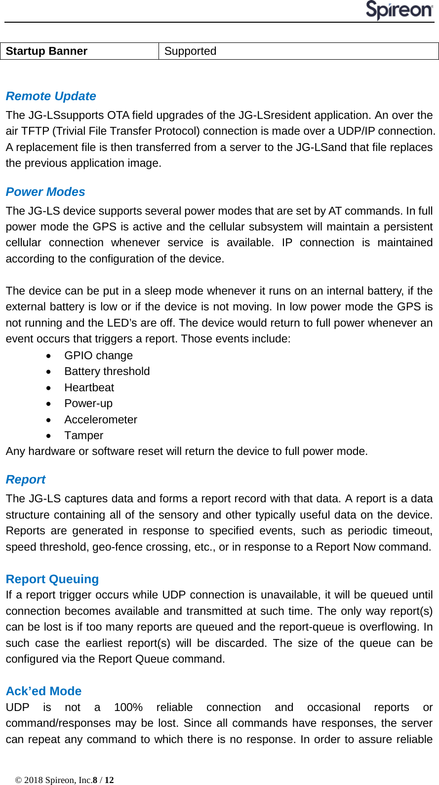  © 2018 Spireon, Inc.8 / 12  Startup Banner Supported  Remote Update The JG-LSsupports OTA field upgrades of the JG-LSresident application. An over the air TFTP (Trivial File Transfer Protocol) connection is made over a UDP/IP connection. A replacement file is then transferred from a server to the JG-LSand that file replaces the previous application image. Power Modes The JG-LS device supports several power modes that are set by AT commands. In full power mode the GPS is active and the cellular subsystem will maintain a persistent cellular connection whenever service is available. IP connection is maintained according to the configuration of the device.  The device can be put in a sleep mode whenever it runs on an internal battery, if the external battery is low or if the device is not moving. In low power mode the GPS is not running and the LED’s are off. The device would return to full power whenever an event occurs that triggers a report. Those events include: • GPIO change • Battery threshold   • Heartbeat   • Power-up   • Accelerometer • Tamper Any hardware or software reset will return the device to full power mode. Report The JG-LS captures data and forms a report record with that data. A report is a data structure containing all of the sensory and other typically useful data on the device. Reports are generated in response to specified events, such as periodic timeout, speed threshold, geo-fence crossing, etc., or in response to a Report Now command.  Report Queuing If a report trigger occurs while UDP connection is unavailable, it will be queued until connection becomes available and transmitted at such time. The only way report(s) can be lost is if too many reports are queued and the report-queue is overflowing. In such case the earliest report(s) will be discarded. The size of the queue can be configured via the Report Queue command.    Ack’ed Mode UDP is not a 100% reliable connection and occasional reports or command/responses may be lost. Since all commands have responses, the server can repeat any command to which there is no response. In order to assure reliable 