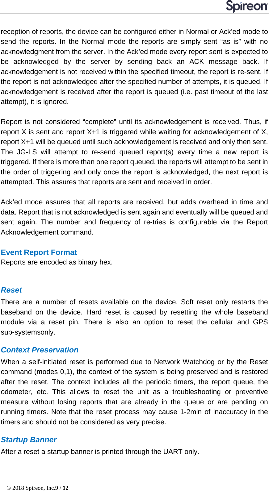  © 2018 Spireon, Inc.9 / 12  reception of reports, the device can be configured either in Normal or Ack’ed mode to send the reports. In the Normal mode the reports are simply sent “as is” with no acknowledgment from the server. In the Ack’ed mode every report sent is expected to be acknowledged by the server by sending back an ACK message back. If acknowledgement is not received within the specified timeout, the report is re-sent. If the report is not acknowledged after the specified number of attempts, it is queued. If acknowledgement is received after the report is queued (i.e. past timeout of the last attempt), it is ignored.    Report is not considered “complete” until its acknowledgement is received. Thus, if report X is sent and report X+1 is triggered while waiting for acknowledgement of X, report X+1 will be queued until such acknowledgement is received and only then sent. The JG-LS will attempt to re-send queued report(s) every time a new report is triggered. If there is more than one report queued, the reports will attempt to be sent in the order of triggering and only once the report is acknowledged, the next report is attempted. This assures that reports are sent and received in order.    Ack’ed mode assures that all reports are received, but adds overhead in time and data. Report that is not acknowledged is sent again and eventually will be queued and sent again. The number and frequency of re-tries is configurable via the Report Acknowledgement command.  Event Report Format Reports are encoded as binary hex.      Reset There are a number of resets available on the device. Soft reset only restarts the baseband on the device. Hard reset is caused by resetting the whole baseband module via a reset pin. There is also an option to reset the cellular and GPS sub-systemsonly. Context Preservation When a self-initiated reset is performed due to Network Watchdog or by the Reset command (modes 0,1), the context of the system is being preserved and is restored after the reset. The context includes all the periodic timers, the report queue, the odometer, etc. This allows to reset the unit as a troubleshooting or preventive measure without losing reports that are already in the queue or are pending on running timers. Note that the reset process may cause 1-2min of inaccuracy in the timers and should not be considered as very precise. Startup Banner After a reset a startup banner is printed through the UART only. 