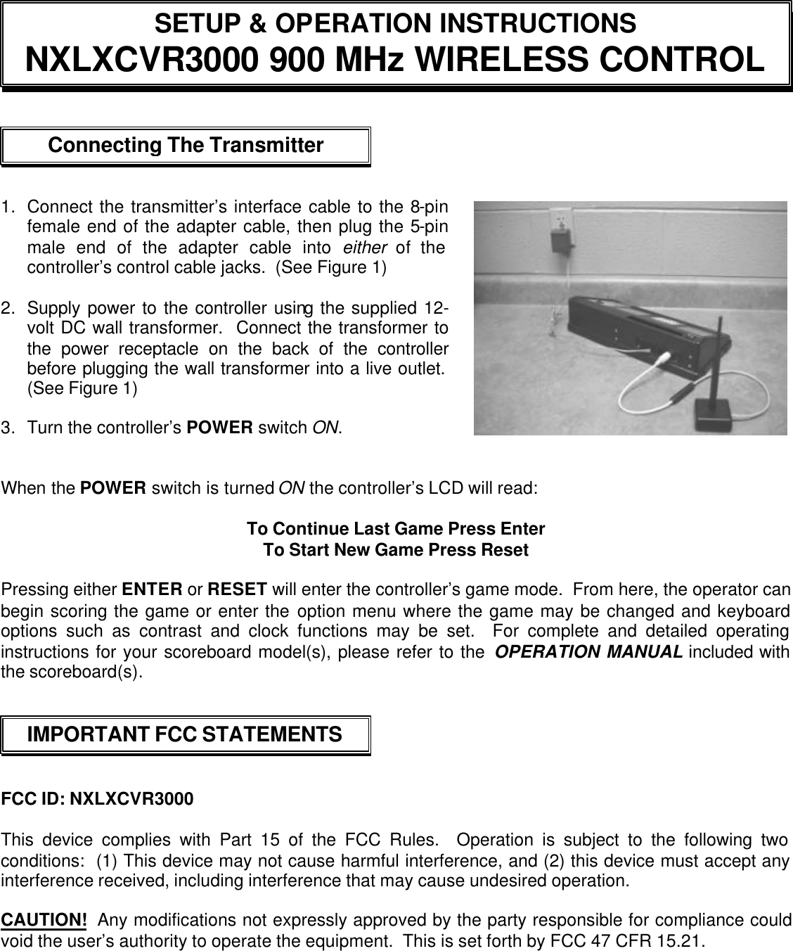  SETUP &amp; OPERATION INSTRUCTIONS NXLXCVR3000 900 MHz WIRELESS CONTROL Connecting The Transmitter  IMPORTANT FCC STATEMENTS           1. Connect the transmitter’s interface cable to the 8-pin female end of the adapter cable, then plug the 5-pin male end of the adapter cable into either of the controller’s control cable jacks.  (See Figure 1)  2. Supply power to the controller using the supplied 12-volt DC wall transformer.  Connect the transformer to the power receptacle on the back of the controller before plugging the wall transformer into a live outlet.  (See Figure 1)  3. Turn the controller’s POWER switch ON.        When the POWER switch is turned ON the controller’s LCD will read:    To Continue Last Game Press Enter To Start New Game Press Reset  Pressing either ENTER or RESET will enter the controller’s game mode.  From here, the operator can begin scoring the game or enter the option menu where the game may be changed and keyboard options such as contrast and clock functions may be set.  For complete and detailed operating instructions for your scoreboard model(s), please refer to the OPERATION MANUAL included with the scoreboard(s).      FCC ID: NXLXCVR3000  This device complies with Part 15 of the FCC Rules.  Operation is subject to the following two conditions:  (1) This device may not cause harmful interference, and (2) this device must accept any interference received, including interference that may cause undesired operation.  CAUTION!  Any modifications not expressly approved by the party responsible for compliance could void the user’s authority to operate the equipment.  This is set forth by FCC 47 CFR 15.21. 