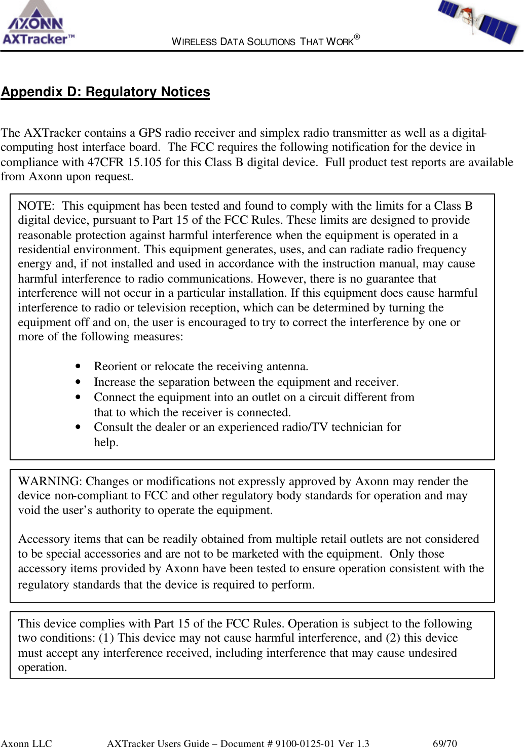  WIRELESS DATA SOLUTIONS THAT WORK®   Axonn LLC        AXTracker Users Guide – Document # 9100-0125-01 Ver 1.3                 69/70 Appendix D: Regulatory Notices The AXTracker contains a GPS radio receiver and simplex radio transmitter as well as a digital-computing host interface board.  The FCC requires the following notification for the device in compliance with 47CFR 15.105 for this Class B digital device.  Full product test reports are available from Axonn upon request.                                    NOTE:  This equipment has been tested and found to comply with the limits for a Class B digital device, pursuant to Part 15 of the FCC Rules. These limits are designed to provide reasonable protection against harmful interference when the equipment is operated in a residential environment. This equipment generates, uses, and can radiate radio frequency energy and, if not installed and used in accordance with the instruction manual, may cause harmful interference to radio communications. However, there is no guarantee that interference will not occur in a particular installation. If this equipment does cause harmful interference to radio or television reception, which can be determined by turning the equipment off and on, the user is encouraged to try to correct the interference by one or more of the following measures:  • Reorient or relocate the receiving antenna. • Increase the separation between the equipment and receiver. • Connect the equipment into an outlet on a circuit different from that to which the receiver is connected. • Consult the dealer or an experienced radio/TV technician for help.  WARNING: Changes or modifications not expressly approved by Axonn may render the device non-compliant to FCC and other regulatory body standards for operation and may void the user’s authority to operate the equipment.  Accessory items that can be readily obtained from multiple retail outlets are not considered to be special accessories and are not to be marketed with the equipment.  Only those accessory items provided by Axonn have been tested to ensure operation consistent with the regulatory standards that the device is required to perform. This device complies with Part 15 of the FCC Rules. Operation is subject to the following two conditions: (1) This device may not cause harmful interference, and (2) this device must accept any interference received, including interference that may cause undesired operation. 