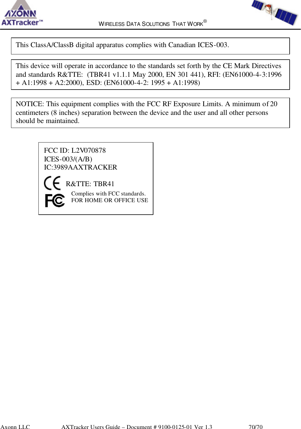  WIRELESS DATA SOLUTIONS THAT WORK®   Axonn LLC        AXTracker Users Guide – Document # 9100-0125-01 Ver 1.3                 70/70              FCC ID: L2V070878 ICES-003/(A/B) IC:3989AAXTRACKER   R&amp;TTE: TBR41 Complies with FCC standards.  FOR HOME OR OFFICE USE    This device will operate in accordance to the standards set forth by the CE Mark Directives and standards R&amp;TTE:  (TBR41 v1.1.1 May 2000, EN 301 441), RFI: (EN61000-4-3:1996 + A1:1998 + A2:2000), ESD: (EN61000-4-2: 1995 + A1:1998) This ClassA/ClassB digital apparatus complies with Canadian ICES-003. NOTICE: This equipment complies with the FCC RF Exposure Limits. A minimum of 20 centimeters (8 inches) separation between the device and the user and all other persons should be maintained. 