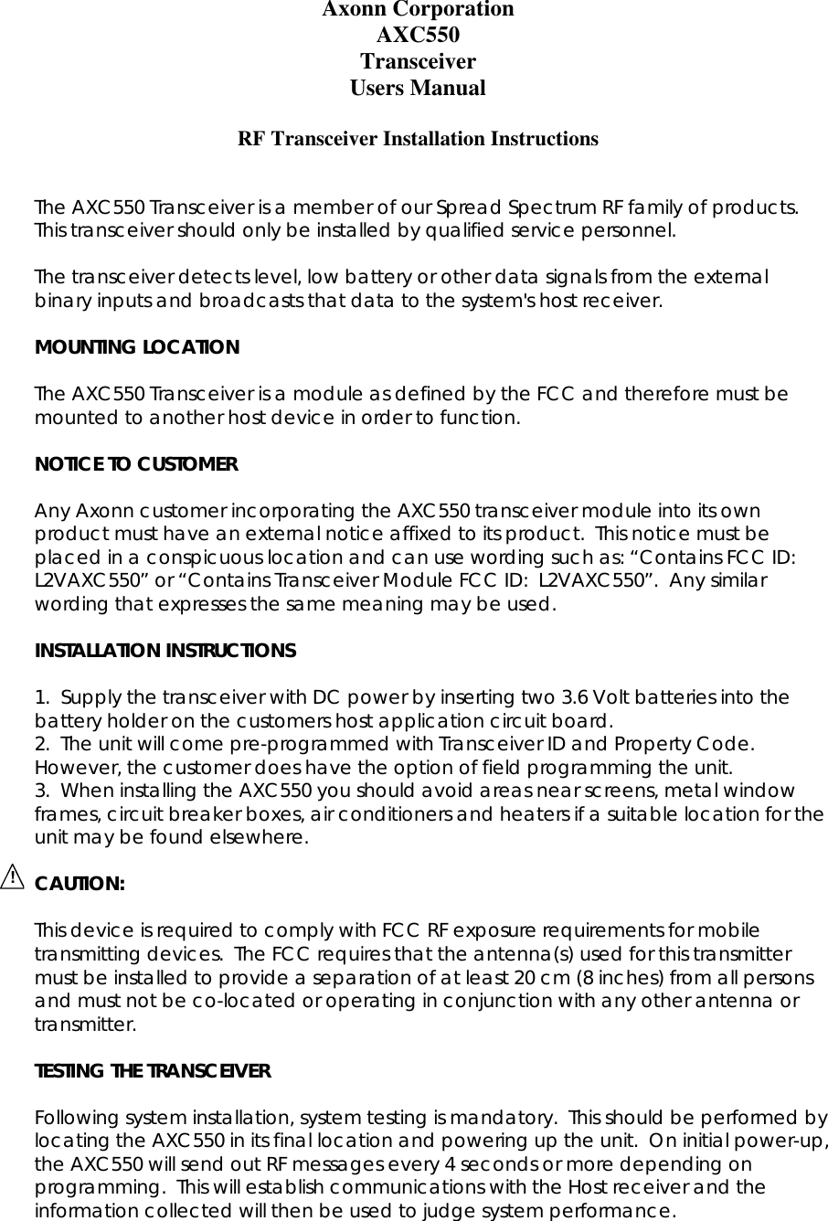   !Axonn Corporation AXC550 Transceiver Users Manual  RF Transceiver Installation Instructions   The AXC550 Transceiver is a member of our Spread Spectrum RF family of products.  This transceiver should only be installed by qualified service personnel.  The transceiver detects level, low battery or other data signals from the external binary inputs and broadcasts that data to the system&apos;s host receiver.  MOUNTING LOCATION  The AXC550 Transceiver is a module as defined by the FCC and therefore must be mounted to another host device in order to function.  NOTICE TO CUSTOMER  Any Axonn customer incorporating the AXC550 transceiver module into its own product must have an external notice affixed to its product.  This notice must be placed in a conspicuous location and can use wording such as: “Contains FCC ID:  L2VAXC550” or “Contains Transceiver Module FCC ID:  L2VAXC550”.  Any similar wording that expresses the same meaning may be used.  INSTALLATION INSTRUCTIONS  1.  Supply the transceiver with DC power by inserting two 3.6 Volt batteries into the battery holder on the customers host application circuit board. 2.  The unit will come pre-programmed with Transceiver ID and Property Code.  However, the customer does have the option of field programming the unit. 3.  When installing the AXC550 you should avoid areas near screens, metal window frames, circuit breaker boxes, air conditioners and heaters if a suitable location for the unit may be found elsewhere.  CAUTION:  This device is required to comply with FCC RF exposure requirements for mobile transmitting devices.  The FCC requires that the antenna(s) used for this transmitter must be installed to provide a separation of at least 20 cm (8 inches) from all persons and must not be co-located or operating in conjunction with any other antenna or transmitter.   TESTING THE TRANSCEIVER  Following system installation, system testing is mandatory.  This should be performed by locating the AXC550 in its final location and powering up the unit.  On initial power-up, the AXC550 will send out RF messages every 4 seconds or more depending on programming.  This will establish communications with the Host receiver and the information collected will then be used to judge system performance. 