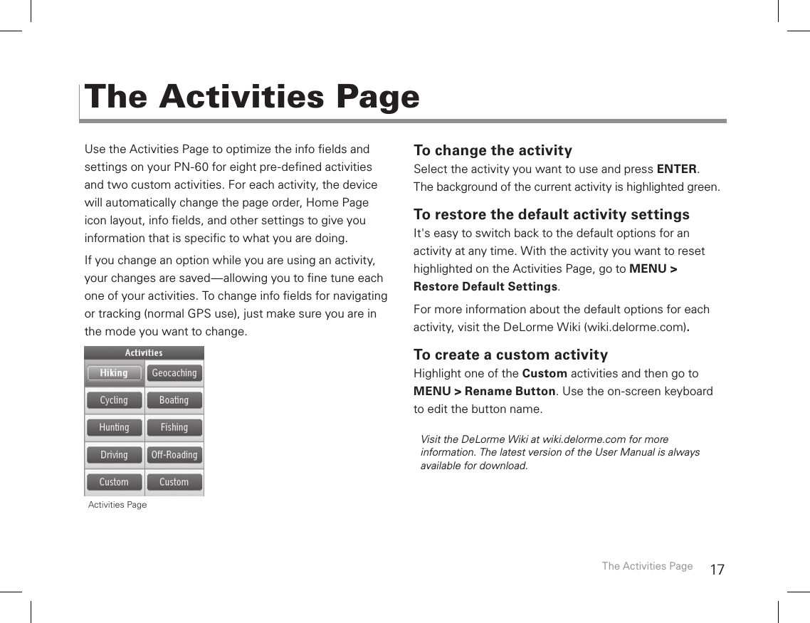 17Use the Activities Page to optimize the info elds and  settings on your PN-60 for eight pre-dened activities  and two custom activities. For each activity, the device will automatically change the page order, Home Page  icon layout, info elds, and other settings to give you information that is specic to what you are doing. If you change an option while you are using an activity, your changes are saved—allowing you to ne tune each one of your activities. To change info elds for navigating or tracking (normal GPS use), just make sure you are in the mode you want to change.To change the activitySelect the activity you want to use and press ENTER. The background of the current activity is highlighted green.To restore the default activity settingsIt&apos;s easy to switch back to the default options for an  activity at any time. With the activity you want to reset highlighted on the Activities Page, go to MENU &gt; Restore Default Settings.For more information about the default options for each activity, visit the DeLorme Wiki (wiki.delorme.com).To create a custom activityHighlight one of the Custom activities and then go to MENU &gt; Rename Button. Use the on-screen keyboard to edit the button name. Visit the DeLorme Wiki at wiki.delorme.com for more information. The latest version of the User Manual is always available for download.The Activities PageThe Activities Page