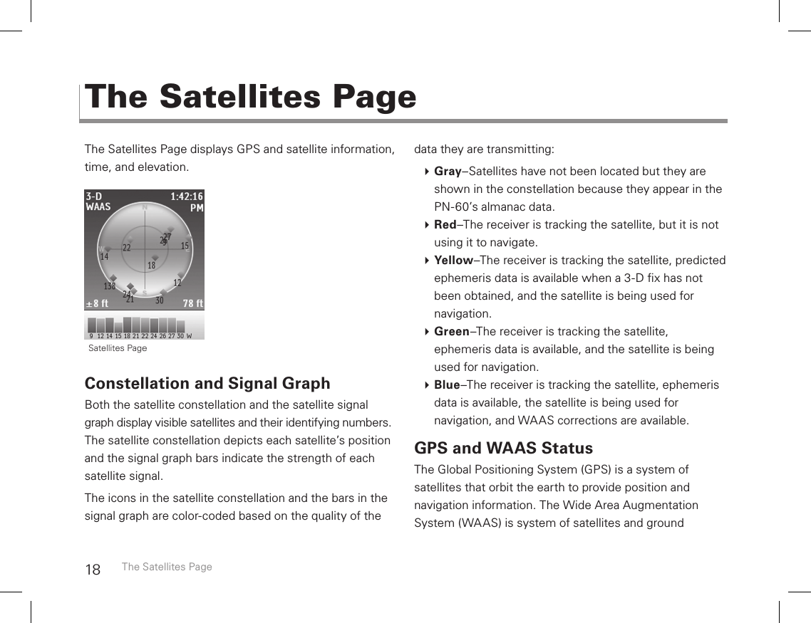 18The Satellites Page displays GPS and satellite information, time, and elevation.Constellation and Signal GraphBoth the satellite constellation and the satellite signal graph display visible satellites and their identifying numbers. The satellite constellation depicts each satellite’s position and the signal graph bars indicate the strength of each satellite signal.The icons in the satellite constellation and the bars in the signal graph are color-coded based on the quality of the data they are transmitting: Gray–Satellites have not been located but they are shown in the constellation because they appear in the PN-60’s almanac data. Red–The receiver is tracking the satellite, but it is not using it to navigate. Yellow–The receiver is tracking the satellite, predicted ephemeris data is available when a 3-D x has not been obtained, and the satellite is being used for navigation.  Green–The receiver is tracking the satellite, ephemeris data is available, and the satellite is being used for navigation. Blue–The receiver is tracking the satellite, ephemeris data is available, the satellite is being used for navigation, and WAAS corrections are available.GPS and WAAS StatusThe Global Positioning System (GPS) is a system of  satellites that orbit the earth to provide position and  navigation information. The Wide Area Augmentation  System (WAAS) is system of satellites and ground  The Satellites PageThe Satellites Page