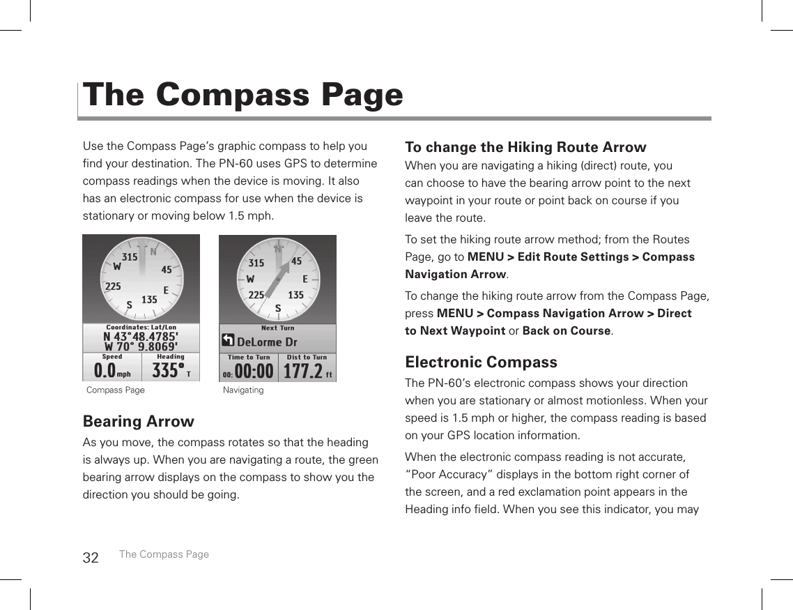 32Use the Compass Page’s graphic compass to help you nd your destination. The PN-60 uses GPS to determine compass readings when the device is moving. It also has an electronic compass for use when the device is stationary or moving below 1.5 mph.      Bearing ArrowAs you move, the compass rotates so that the heading is always up. When you are navigating a route, the green bearing arrow displays on the compass to show you the direction you should be going. To change the Hiking Route ArrowWhen you are navigating a hiking (direct) route, you can choose to have the bearing arrow point to the next waypoint in your route or point back on course if you  leave the route.To set the hiking route arrow method; from the Routes Page, go to MENU &gt; Edit Route Settings &gt; Compass Navigation Arrow.To change the hiking route arrow from the Compass Page, press MENU &gt; Compass Navigation Arrow &gt; Direct to Next Waypoint or Back on Course.Electronic CompassThe PN-60’s electronic compass shows your direction when you are stationary or almost motionless. When your speed is 1.5 mph or higher, the compass reading is based on your GPS location information.When the electronic compass reading is not accurate, “Poor Accuracy” displays in the bottom right corner of  the screen, and a red exclamation point appears in the Heading info eld. When you see this indicator, you may The Compass PageThe Compass Page