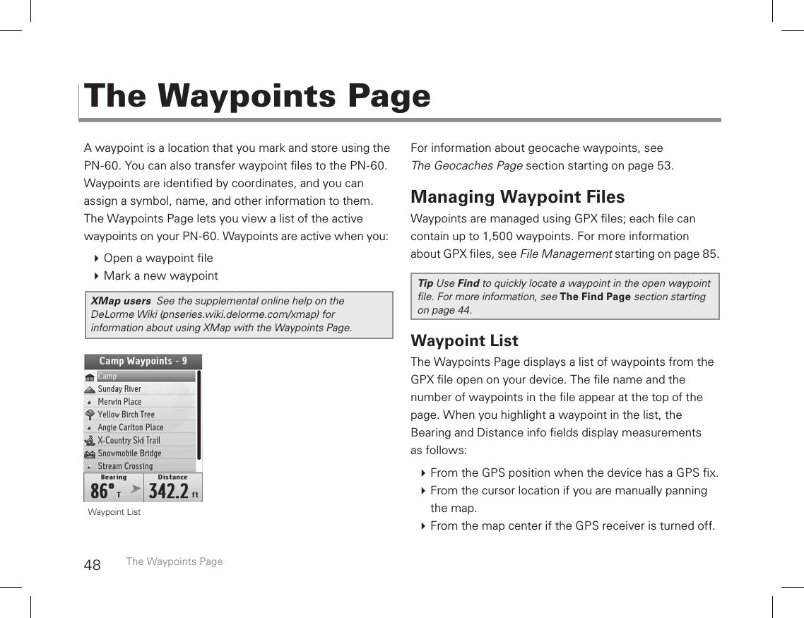 48A waypoint is a location that you mark and store using the PN-60. You can also transfer waypoint les to the PN-60. Waypoints are identied by coordinates, and you can  assign a symbol, name, and other information to them. The Waypoints Page lets you view a list of the active  waypoints on your PN-60. Waypoints are active when you: Open a waypoint le Mark a new waypointXMap users  See the supplemental online help on the DeLorme Wiki (pnseries.wiki.delorme.com/xmap) for information about using XMap with the Waypoints Page.For information about geocache waypoints, see  The Geocaches Page section starting on page 53.Managing Waypoint FilesWaypoints are managed using GPX les; each le can contain up to 1,500 waypoints. For more information about GPX les, see File Management starting on page 85. Tip Use Find to quickly locate a waypoint in the open waypoint le. For more information, see The Find Page section starting on page 44. Waypoint ListThe Waypoints Page displays a list of waypoints from the GPX le open on your device. The le name and the  number of waypoints in the le appear at the top of the page. When you highlight a waypoint in the list, the  Bearing and Distance info elds display measurements  as follows: From the GPS position when the device has a GPS x. From the cursor location if you are manually panning the map. From the map center if the GPS receiver is turned off. The Waypoints PageThe Waypoints Page