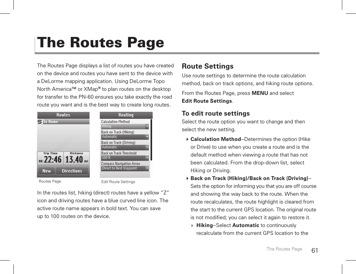 61The Routes Page displays a list of routes you have created on the device and routes you have sent to the device with  a DeLorme mapping application. Using DeLorme Topo North America™ or XMap® to plan routes on the desktop for transfer to the PN-60 ensures you take exactly the road route you want and is the best way to create long routes.       In the routes list, hiking (direct) routes have a yellow “Z” icon and driving routes have a blue curved line icon. The active route name appears in bold text. You can save  up to 100 routes on the device. Route SettingsUse route settings to determine the route calculation method, back on track options, and hiking route options.From the Routes Page, press MENU and select Edit Route Settings.To edit route settingsSelect the route option you want to change and then select the new setting.  Calculation Method–Determines the option (Hike or Drive) to use when you create a route and is the default method when viewing a route that has not been calculated. From the drop-down list, select Hiking or Driving. Back on Track (Hiking)/Back on Track (Driving)–Sets the option for informing you that you are off course and showing the way back to the route. When the route recalculates, the route highlight is cleared from the start to the current GPS location. The original route is not modied; you can select it again to restore it.  »Hiking–Select Automatic to continuously recalculate from the current GPS location to the The Routes PageThe Routes Page