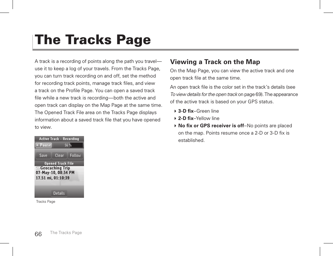 66A track is a recording of points along the path you travel—use it to keep a log of your travels. From the Tracks Page, you can turn track recording on and off, set the method for recording track points, manage track les, and view a track on the Prole Page. You can open a saved track le while a new track is recording—both the active and open track can display on the Map Page at the same time. The Opened Track File area on the Tracks Page displays information about a saved track le that you have opened to view. Viewing a Track on the MapOn the Map Page, you can view the active track and one open track le at the same time. An open track le is the color set in the track’s details (see  To view details for the open track on page 69). The appearance of the active track is based on your GPS status. 3-D x–Green line 2-D x–Yellow line No x or GPS receiver is off–No points are placed on the map. Points resume once a 2-D or 3-D x is established.The Tracks PageThe Tracks Page