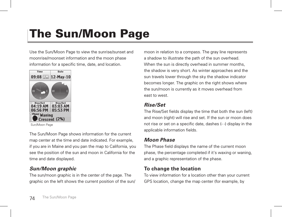 74Use the Sun/Moon Page to view the sunrise/sunset and moonrise/moonset information and the moon phase  information for a specic time, date, and location. The Sun/Moon Page shows information for the current map center at the time and date indicated. For example, if you are in Maine and you pan the map to California, you see the position of the sun and moon in California for the time and date displayed.Sun/Moon graphicThe sun/moon graphic is in the center of the page. The graphic on the left shows the current position of the sun/moon in relation to a compass. The gray line represents a shadow to illustrate the path of the sun overhead. When the sun is directly overhead in summer months, the shadow is very short. As winter approaches and the sun travels lower through the sky the shadow indicator becomes longer. The graphic on the right shows where the sun/moon is currently as it moves overhead from  east to west.Rise/SetThe Rise/Set elds display the time that both the sun (left) and moon (right) will rise and set. If the sun or moon does not rise or set on a specic date, dashes (- -) display in the applicable information elds.Moon PhaseThe Phase eld displays the name of the current moon phase, the percentage completed if it&apos;s waxing or waning, and a graphic representation of the phase.To change the locationTo view information for a location other than your current GPS location, change the map center (for example, by The Sun/Moon PageThe Sun/Moon Page