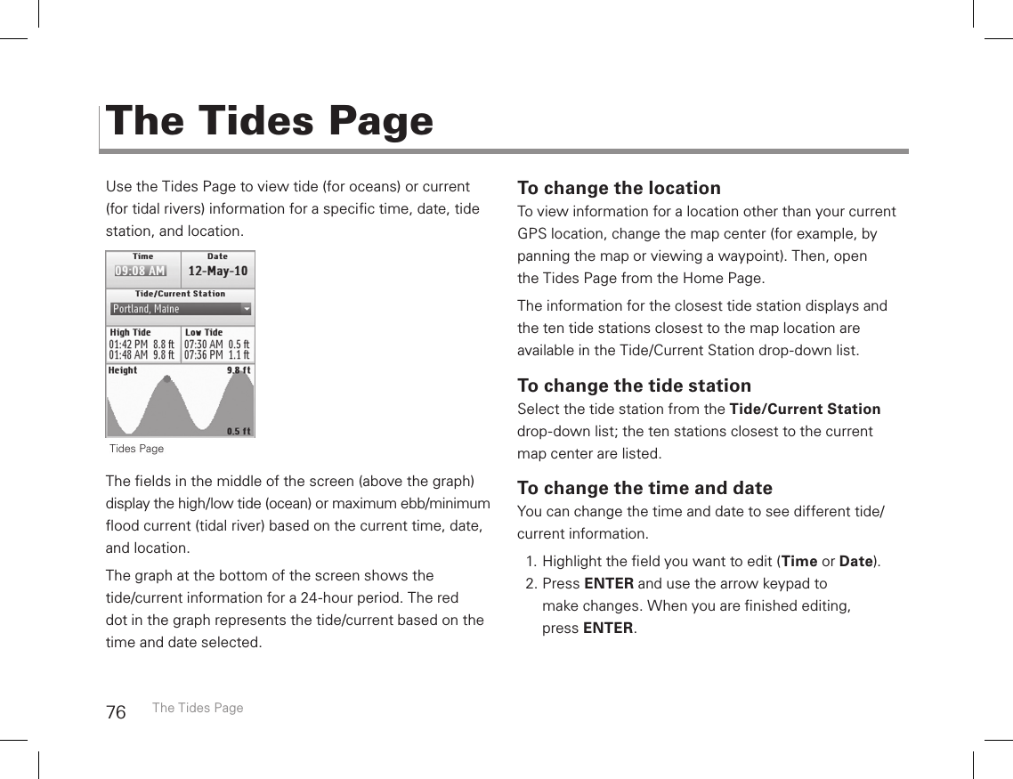 76Use the Tides Page to view tide (for oceans) or current (for tidal rivers) information for a specic time, date, tide station, and location.The elds in the middle of the screen (above the graph) display the high/low tide (ocean) or maximum ebb/minimum ood current (tidal river) based on the current time, date, and location.The graph at the bottom of the screen shows the  tide/current information for a 24-hour period. The red  dot in the graph represents the tide/current based on the time and date selected.To change the locationTo view information for a location other than your current GPS location, change the map center (for example, by panning the map or viewing a waypoint). Then, open  the Tides Page from the Home Page. The information for the closest tide station displays and the ten tide stations closest to the map location are  available in the Tide/Current Station drop-down list.To change the tide stationSelect the tide station from the Tide/Current Station drop-down list; the ten stations closest to the current  map center are listed.To change the time and dateYou can change the time and date to see different tide/current information. 1. Highlight the eld you want to edit (Time or Date).2. Press ENTER and use the arrow keypad to make changes. When you are nished editing,  press ENTER.The Tides PageThe Tides Page