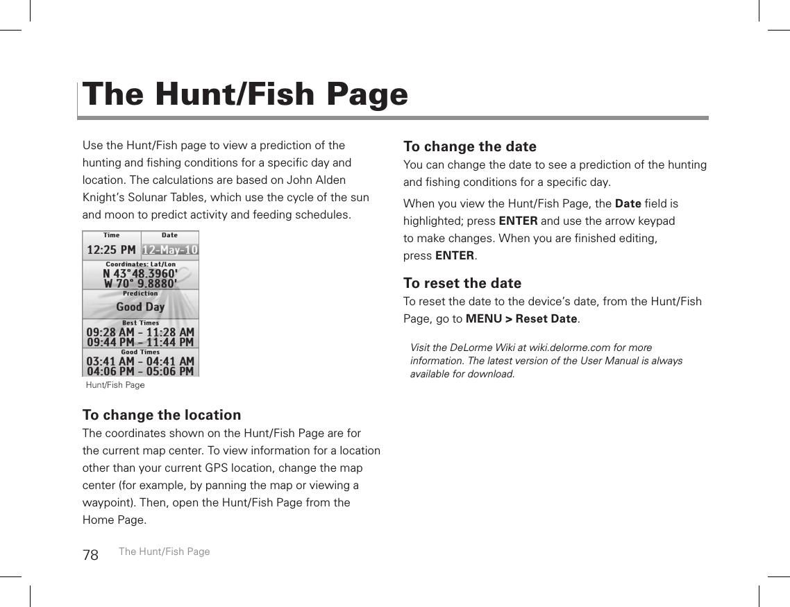 78Use the Hunt/Fish page to view a prediction of the  hunting and shing conditions for a specic day and  location. The calculations are based on John Alden Knight’s Solunar Tables, which use the cycle of the sun and moon to predict activity and feeding schedules.To change the locationThe coordinates shown on the Hunt/Fish Page are for  the current map center. To view information for a location other than your current GPS location, change the map center (for example, by panning the map or viewing a waypoint). Then, open the Hunt/Fish Page from the  Home Page.To change the dateYou can change the date to see a prediction of the hunting and shing conditions for a specic day. When you view the Hunt/Fish Page, the Date eld is highlighted; press ENTER and use the arrow keypad to make changes. When you are nished editing,  press ENTER.To reset the dateTo reset the date to the device’s date, from the Hunt/Fish Page, go to MENU &gt; Reset Date.Visit the DeLorme Wiki at wiki.delorme.com for more information. The latest version of the User Manual is always available for download.The Hunt/Fish PageThe Hunt/Fish Page