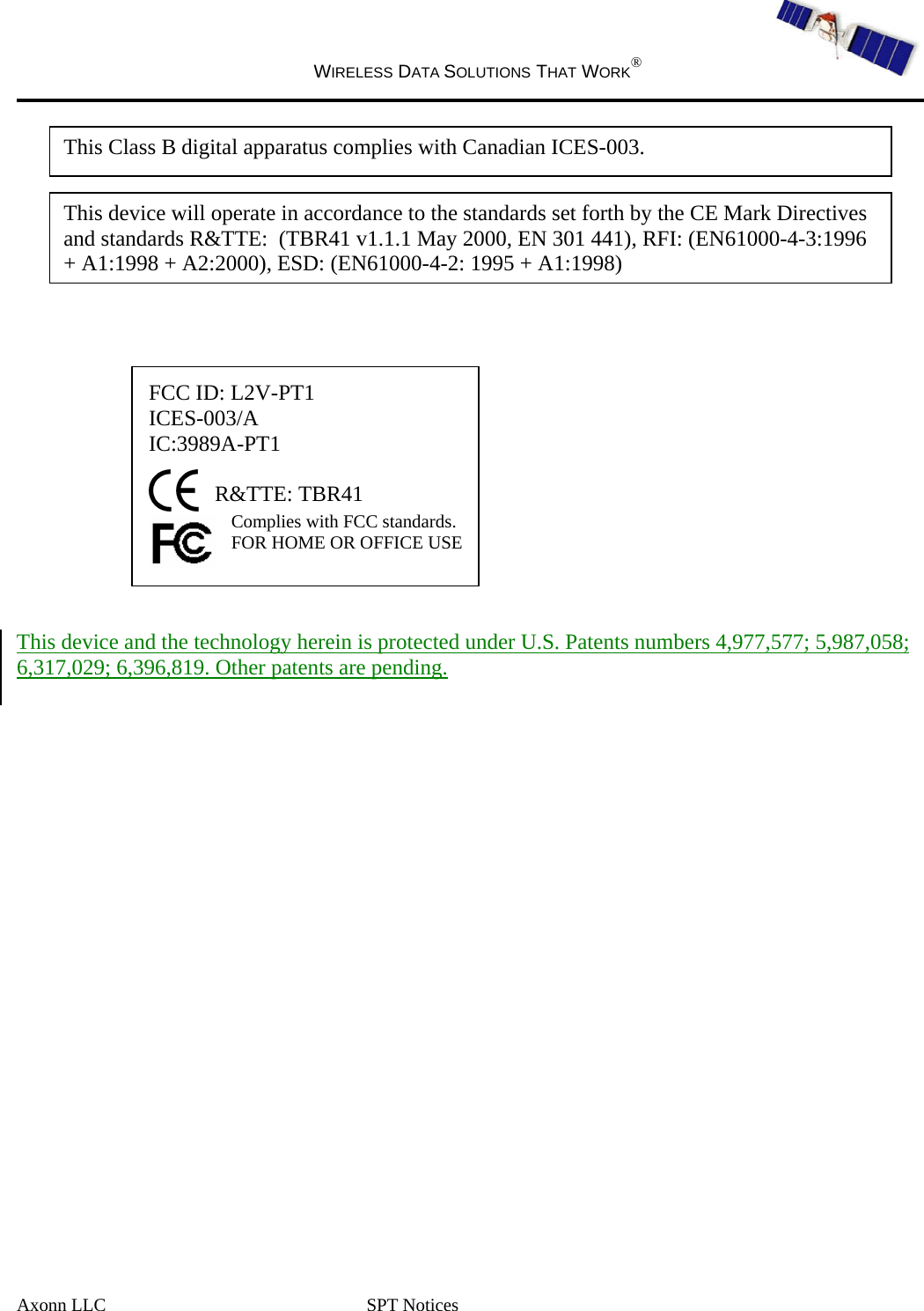  WIRELESS DATA SOLUTIONS THAT WORK®   Axonn LLC  SPT Notices             FCC ID: L2V-PT1 ICES-003/A IC:3989A-PT1  R&amp;TTE: TBR41 Complies with FCC standards.  FOR HOME OR OFFICE USE    This device and the technology herein is protected under U.S. Patents numbers 4,977,577; 5,987,058; 6,317,029; 6,396,819. Other patents are pending.   This device will operate in accordance to the standards set forth by the CE Mark Directives and standards R&amp;TTE:  (TBR41 v1.1.1 May 2000, EN 301 441), RFI: (EN61000-4-3:1996 + A1:1998 + A2:2000), ESD: (EN61000-4-2: 1995 + A1:1998)This Class B digital apparatus complies with Canadian ICES-003. 